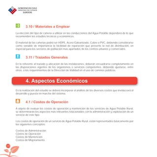 134
3.10 / Materiales a Emplear
La elección del tipo de cañería a utilizar en las conducciones del Agua Potable dependerá de lo que
recomienden los estudios técnicos y económicos.
El material de las cañerías podrá ser HDPE, Acero Galvanizado, Cobre o PVC, debiendo considerarse
como variable de importancia la facilidad de reparación que presente la red de distribución, en
especial para los sectores de población mas apartados de los centros urbanos y comerciales.
3.11 / Trazados Generales
En lo referente al trazado y ubicación de las instalaciones, deberán encuadrarse completamente en
las disposiciones vigentes de los organismos o servicios competentes, debiendo ajustarse, entre
otros, a los requerimientos de la Dirección de Vialidad en el uso de caminos públicos.
4. Aspectos Económicos
En la realización del estudio se deberá incorporar el análisis de los diversos costos que involucrará el
desarrollo y puesta en marcha del sistema.
4.1 / Costos de Operación
A objeto de evaluar los costos de operación y mantención de los servicios de Agua Potable Rural,
se determinarán los aspectos más relevantes relacionados con la administración y explotación de un
servicio de este tipo.
Los costos de operación de un servicio de Agua Potable Rural, están representados básicamente por
los siguientes conceptos:
Costos de Administración
Costos de Operación
Costos de Mantención
Costos de Mejoramiento
libroPIRDTultimas correcciones.indd 134libroPIRDTultimas correcciones.indd 134 8/10/09 11:07:268/10/09 11:07:26
 