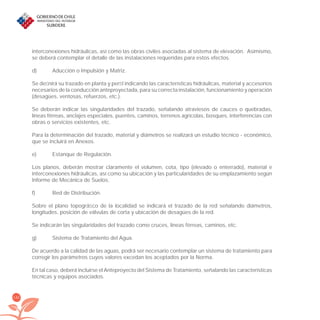 142
interconexiones hidráulicas, así como las obras civiles asociadas al sistema de elevación. Asimismo,
se deberá contemplar el detalle de las instalaciones requeridas para estos efectos.
d) Aducción o Impulsión y Matriz.
Se deﬁnirá su trazado en planta y perﬁl indicando las características hidráulicas, material y accesorios
necesarios de la conducción anteproyectada, para su correcta instalación, funcionamiento y operación
(desagües, ventosas, refuerzos, etc.).
Se deberán indicar las singularidades del trazado, señalando atraviesos de cauces o quebradas,
líneas férreas, anclajes especiales, puentes, caminos, terrenos agrícolas, bosques, interferencias con
obras o servicios existentes, etc.
Para la determinación del trazado, material y diámetros se realizará un estudio técnico - económico,
que se incluirá en Anexos.
e) Estanque de Regulación.
Los planos, deberán mostrar claramente el volumen, cota, tipo (elevado o enterrado), material e
interconexiones hidráulicas, así como su ubicación y las particularidades de su emplazamiento según
Informe de Mecánica de Suelos.
f) Red de Distribución.
Sobre el plano topográﬁco de la localidad se indicará el trazado de la red señalando diámetros,
longitudes, posición de válvulas de corta y ubicación de desagües de la red.
Se indicarán las singularidades del trazado como cruces, líneas férreas, caminos, etc.
g) Sistema de Tratamiento del Agua.
De acuerdo a la calidad de las aguas, podrá ser necesario contemplar un sistema de tratamiento para
corregir los parámetros cuyos valores excedan los aceptados por la Norma.
En tal caso, deberá incluirse el Anteproyecto del Sistema de Tratamiento, señalando las características
técnicas y equipos asociados.
libroPIRDTultimas correcciones.indd 142libroPIRDTultimas correcciones.indd 142 8/10/09 11:07:278/10/09 11:07:27
 