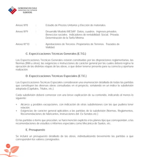 146
Anexo Nº8 : Estudio de Precios Unitarios y Elección de materiales.
Anexo Nº9 : Desarrollo Modelo MESAP. Datos, cuadros. Ingresos privados.
Beneﬁcios sociales. Indicadores de rentabilidad: Social, Privada.
Determinación de la Tarifa Mínima.
Anexo Nº10 : Aprobaciones de Terceros: Propietarios de Terrenos. Trazados de
Vialidad.
C. Especiﬁcaciones Técnicas Generales (E.T.G.)
Las Especiﬁcaciones Técnicas Generales estarán constituidas por las disposiciones reglamentarias, las
Normas (INN u otras), las exigencias e instrucciones de carácter general por las cuales deberá regirse la
ejecución de las distintas etapas de las obras, o que deber tenerse presente para su correcta y oportuna
realización.
D. Especiﬁcaciones Técnicas Especiales (E.T.E.)
Las Especiﬁcaciones Tecnicas Especiales consideraran una enumeración detallada de todas las partidas
que constituyen las diversas obras consultadas en el proyecto, señalando en un índice la subdivisión
adoptada (Capítulos, Títulos, etc.).
Cada subdivisión deberá comenzar con una breve explicación de su contenido, indicando al menos lo
siguiente:
Alcance y posibles excepciones, con indicación de otras subdivisiones con las que pudiera tener•
relación.
Exigencias de carácter general aplicables a las partidas de la subdivisión (Normas, Reglamentos,•
Recomendaciones de fabricantes, Instrucciones del Ex Sendos etc.)
En las partidas o ítems que procedan, se hará mención explícita a los planos tipo que correspondan, a las
recomendaciones de estudios o informes especiales como Mecánica de Suelos, etc.
E. Presupuesto
Se incluirá un presupuesto detallado de las obras, individualizando brevemente las partidas a que
corresponden los valores consignados.
libroPIRDTultimas correcciones.indd 146libroPIRDTultimas correcciones.indd 146 8/10/09 11:07:278/10/09 11:07:27
 