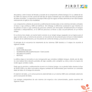 181
discontínua, sobre la base de llenado y vaciado de la componente unitaria (tanque). En su calidad de tal,
los SBR son capaces de dar cuenta de todo tipo de aguas residuales que son viables de tratar por plantas
de lodos activados. La experiencia extranjera indica que las aguas servidas domésticas han sido tratadas
exitosamente al aplicar esta modalidad.
Las componentes unitarias de aeración y sedimentación involucradas en los sistemas de lodos activados
en base a ﬂujo continuo y SBR son idénticas. Sin embargo, la diferencia sustancial es que mientras en
las plantas en base a ﬂujo continuo los procesos unitarios son efectuados simultáneamente en tanques
separados e independientes, en el SBR los procesos se llevan a cabo secuencialmente en un mismo
tanque.
En su forma más simple, un reactor batch consiste en un simple tanque equipado con un ingreso para el
agua servida cruda, un sistema de aeración, un mecanismo de decantación para remover el sobrenadante
después de la sedimentación y un mecanismo de control de tiempo y secuencia de los procesos.
El principio de la secuencia de tratamiento de los sistemas SBR obedece a 5 etapas de acuerdo al
siguiente detalle:
– LLENADO
– REACCIÓN (Aeración)
– SEDIMENTACIÓN (Sedimentación / Clariﬁcación)
– VACIADO EFLUENTE
– REPOSO
La última etapa es necesaria en una conﬁguración que considera múltiples tanques, donde uno de ellos
no está todavía lleno (durante períodos de bajo caudal) y otro completó su ciclo y está a la espera de
recibir aguas servidas crudas.
Dado que la aeración y sedimentación ocurren en el mismo tanque, no se pierden lodos durante la fase
de REACCIÓN y no debe recircularse ninguna cantidad del Sedimentador para mantener un contenido
dado de lodos en el tanque de aeración.
El volumen de lodos, y en consecuencia la edad del lodo en un sistema SBR está controlado solamente
por la evacuación de lodos.
Las ventajas comparativas de este sistema con respecto a los convencionales, puede resumirse del
siguiente modo:
libroPIRDTultimas correcciones.indd 181libroPIRDTultimas correcciones.indd 181 8/10/09 11:07:368/10/09 11:07:36
 