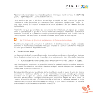 185
Adicionalmente, se considera una densidad de potencia mínima para mezcla completa de 5,5 [W/m3.]
y de 1,5 – 2 [W/m3.] para las Lagunas de Sedimentación.
Cabe destacar que para el escenario de descarga a cuerpos de agua con dilución, pueden
considerarse otras alternativas de tratamiento como Tratamiento Biológico por Cultivo Fijo,
pero cuyos costos de inversión y operación no serán inferiores a las de Lagunas Aeradas
Multicelulares.
Finalmente, y al igual que en el caso del Saneamiento Descentralizado, un aspecto que se debe
tomar en consideración es que no es posible deﬁnir la tecnología de tratamiento a implementar
solamente en función de la población, toda vez que también dependerá de otros factores como la
calidad requerida por la normativa de emisión en función del escenario de descarga, etc.
2.2.4 / Criterios de Diseño de las Soluciones de Tratamiento Adoptadas
A continuación, se presenta un resumen de los Criterios de Diseño especíﬁcos a adoptar para cada
alternativa de tratamiento deﬁnida como viable para emplazar en Sistemas Centralizados del Sector
Rural, los que obedecerán al siguiente detalle:
Condiciones de Borde•
Las Bases de Cálculo y Criterios de Diseño de los sistemas Descentralizados en base a Fosas Sépticas
fueron detallados anteriormente, por lo que el presente punto se ceñirá a los sistemas Centralizados
Número de Unidades Requeridas en las Diferentes Componentes Unitarias de las Ptas•
En el presente punto, se presenta un análisis del número de unidades consideradas en las diferentes
componentes unitarias de las plantas de tratamiento de aguas servidas, incluyendo la consideración
de incorporar o no unidades en stand by.
Considerando el tamaño de la población de las localidades, desde el punto de vista del óptimo
económico se recomienda adoptar un tren de tratamiento para Lodos Activados por Aeración
Extendida y un tren para las Lagunas Aeradas Multicelulares para poblaciones de hasta 5.000
habitantes. En el evento de existir poblaciones mayores, se deberían adoptar dos o más trenes. En
cuanto a las unidades en stand by, si se cuenta con un solo tren, el considerar unidades en stand
by implicaría que se duplicarán las componentes unitarias y de ser 2 trenes, una unidad en stand by
implicaría aumentar las componentes unitarias en un 50 %.
libroPIRDTultimas correcciones.indd 185libroPIRDTultimas correcciones.indd 185 8/10/09 11:07:378/10/09 11:07:37
 