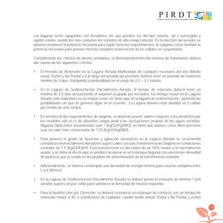 189
Las lagunas serán equipadas con Aeradores, los que pueden ser del tipo ﬂotante, ﬁjo o sumergido y
rápido o lento, siendo los más comunes los ﬂotantes de alta o baja rotación. En la elección del aerador se
deberá considerar la potencia necesaria para suplir tanto los requerimientos de oxígeno como también la
potencia necesaria para proveer mezcla completa (mantención de los sólidos en suspensión).
Considerando los criterios de diseño señalados, el dimensionamiento del sistema de tratamiento deberá
dar cuenta de los siguientes criterios:
El Período de Retención en la Laguna Aerada Multicelular de cualquier escenario del año (Media•
anual, Punta y No Punta) y a lo largo del período de previsión deberá tener un período de retención
mínimo de 3 días, trabajando a profundidad en el rango de 2,5 – 3,5 metros.
En la Laguna de Sedimentación Parcialmente Aerada, el tiempo de retención deberá tener un•
mínimo de 2,0 días descontando el volumen ocupado por los lodos. Un tiempo mayor en la Laguna
Aerada sólo redundará en un mayor costo, en tanto que en la laguna de sedimentación, aumenta las
posibilidades de que se generen algas en el eﬂuente. La Laguna deberá estar dividida en 2 celdas
por medio de una cortina.
En término de los requerimientos de oxígeno, se deberán asumir valores mayores a los predichos por•
los modelos con el ﬁn de absorber cargas peak y las ﬂuctuaciones propias de las aguas servidas.
Algunos fabricantes recomiendan usar 1 [KgO2/KgDBO], en tanto que autores como Alem preﬁeren
usar un valor más conservador de 1,25 [KgO2/KgDBO].
Para proveer el grado de Aeración y agitación necesarios en la Laguna Aerada se recomienda•
considerarreferencialmenteAeradoressuperﬁcialesconunaTransferenciadeOxígenoencondiciones
estándar de 1,5 [KgO2/KWH]. Esta transferencia es del orden de un 10% menor a lo normalmente
usado, y se debe al efecto que se produce al operar en un estanque (laguna) con una menor densidad
de potencia que la usada en las pruebas de determinación de la transferencia estándar.
Adicionalmente, se deberá contemplar una densidad de energía mínima para mezcla completa entre•
5 y 6 [W/m3.].
En la Laguna de Sedimentación Parcialmente Aerada se deberá prever la inclusión de mínimo 1 (un)•
aerador superﬁcial por celda para satisfacer la densidad de mezcla requerida.
Para la desinfección por Cloración, se deberá considerar un estanque de contacto con un tiempo de•
retención mayor a 30, a condiciones de cualquier caudal medio (anual, Punta y No Punta) y estará
libroPIRDTultimas correcciones.indd 189libroPIRDTultimas correcciones.indd 189 8/10/09 11:07:378/10/09 11:07:37
 