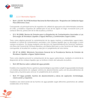 20
2.2.3 / Normativa Vigente
Nch 1.333 Of. 78 (1978) Instituto Nacional de Normalización. Requisitos de Calidad de Agua•
Para Diferentes Usos
Corresponde a la principal norma de requisitos de calidad de agua para usos determinados existente
en Chile, y establece requisitos de calidad para el uso de las aguas en riego, recreación (con y sin
contacto directo), protección de la vida acuática y estética.
D.S. 90 (2000). Norma de Emisión para La Regulación de Contaminantes Asociados a Las•
Descargas de Residuos Líquidos a Aguas Marinas y Continentales Superﬁciales.
Tiene como objetivo prevenir la contaminación de las aguas marinas y continentales superﬁciales,
mediante el control de contaminantes asociados a los residuos líquidos que se descargan a estos
cuerpos receptores. Se otorga mediante este decreto a la Superintendencia de Servicios Sanitarios,
a la Dirección General del Territorio Marítimo y de Marina Mercante y a los Servicios de Salud, según
corresponda, la facultad de ﬁscalizar y velar por el cumplimiento de esta norma.
DS Nº 46 (2002). Ministerio Secretaría General de la Presidencia Norma de Emisión de•
Residuos Líquidos a Aguas Subterráneas
Tiene como objetivo prevenir la contaminación de las aguas subterráneas, mediante el control de la
disposición de los residuos líquidos que se inﬁltran a través del subsuelo al acuífero.
Nch 409 Norma sobre calidad del agua potable•
Establece los requisitos físicos, químicos y bacteriológicos que debe cumplir el agua potable destinada
a la bebida (proveniente de cualquier sistema de abastecimiento), junto con los procedimientos de
inspección y muestreo para veriﬁcar el cumplimiento de lo anterior.
Nch 777 Agua potable, fuentes de abastecimiento y obras de captación, terminología,•
clasiﬁcación y requisitos
Establece una clasiﬁcación de las fuentes de agua potable según diferentes parámetros de calidad
establecidos en la misma.
libroPIRDTultimas correcciones.indd 20libroPIRDTultimas correcciones.indd 20 8/10/09 11:06:158/10/09 11:06:15
 