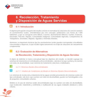 36
6. Recolección, Tratamiento
y Disposición de Aguas Servidas
6.1 / Introducción
El objetivo principal de esta parte del estudio consiste en normalizar las soluciones de carácter sanitario
en asentamientos rurales, entendiéndose por este concepto, poblaciones con menos de 1.000
habitantes, y que se conﬁguran como Aldeas, Caseríos, Asentamientos Mineros, Fundos, Estancias,
Haciendas, Parcelas, Hijuelas, Comunidades Indígenas, Comunidades Agrícolas, Campamentos de
Trabajadores, Veranadas, Majadas, Aguadas o Viviendas Aisladas.
Asimismo, es importante destacar que los asentamientos rurales pueden corresponder a localidades
concentradas o dispersas, lo que incidirá signiﬁcativamente en el tipo de soluciones de saneamiento
a implementar.
6.2 / Evaluación de Alternativas
de Recolección, Tratamiento y Disposición de Aguas Servidas
A objeto de delimitar el marco conceptual bajo los objetivos del estudio, se decidió segregar los
sistemas de tratamiento en Centralizados y Descentralizados, vale decir, los que cuentan y no cuentan
con redes de alcantarillado, sean sistemas de tratamiento colectivos o individuales.
6.2.1 / Sistemas Rurales Descentralizados
6.2.1.1. Análisis de Condiciones de Borde en Sistemas Rurales Descentralizados
Los sistemas de recolección y tratamiento de las aguas servidas provenientes de sistemas rurales del
tipo centralizado, vale decir, que cuentan con redes de alcantarillado, pueden ser homologables a los
de pequeñas comunidades urbanas.
Distinto es el caso de sistemas rurales descentralizados (que no cuentan con redes de alcantarillado),
cuya recolección, tratamiento y vertimiento o reutilización de sus aguas residuales obedecen a otros
criterios.
libroPIRDTultimas correcciones.indd 36libroPIRDTultimas correcciones.indd 36 8/10/09 11:06:238/10/09 11:06:23
 