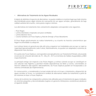 39
Alternativas de Tratamiento de las Aguas Residuales•
A objeto de delimitar el espectro de alternativas, se puede establecer en primer lugar que todo sistema
descentralizado posee algún sistema de evacuación de sus aguas servidas, generalmente de baja
calidad sanitaria del eﬂuente, como pozos negros o letrinas.
Las alternativas de tratamiento más comúnmente adoptadas corresponden a las siguientes.
– Pozo Negro.
– Letrina (Standard o mejorada con pozo ventilado).
– Letrina Abonera Seca.
– Caseta Sanitaria con Fosa Séptica y Red de Drenaje o Pozo Absorbente.
El Pozo Negro prácticamente no realiza tratamiento y su eﬂuente no muestra características que
hagan recomendable su adopción.
Las Letrinas tienen en general una vida útil corta y requieren ser trasladadas una vez que se copó su
capacidad (aproximadamente cada 5 años). Adicionalmente, no pueden ser adaptadas a sistemas de
disposición más efectivos.
En cuanto a las Fosas Sépticas, corresponden conceptualmente a un Tratamiento Primario, alcanzando
eﬁciencias de remoción del orden de 75 – 80 y 25 – 40 % en términos de Sólidos Suspendidos y DBO
respectivamente.
La principal ventaja con respecto a los Pozos Negros y Letrinas consiste en que se constituyen en
una solución más higiénica y permiten instalar dependencias de Baño y Cocina, conﬁriéndole un
nivel de calidad de vida superior. Adicionalmente, las Fosas Sépticas pueden ser incorporadas a un
sistema centralizado (de implementarse).
En consecuencia, y considerando el actual estado del arte en lo que a tratamiento y disposición de
aguas servidas se reﬁere, se considerará el análisis de alternativas viables de tratamiento a partir de
los sistemas en base a Fosas Sépticas.
A la luz de lo anterior, las componentes unitarias más utilizadas para el tratamiento de aguas residuales
en sistemas pequeños y descentralizados (sujetos en general a limitaciones económicas) obedecen
al siguiente detalle:
libroPIRDTultimas correcciones.indd 39libroPIRDTultimas correcciones.indd 39 8/10/09 11:06:258/10/09 11:06:25
 