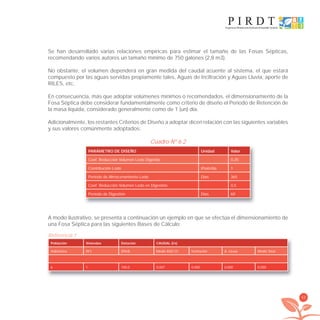 43
Se han desarrollado varias relaciones empíricas para estimar el tamaño de las Fosas Sépticas,
recomendando varios autores un tamaño mínimo de 750 galones (2,8 m3).
No obstante, el volumen dependerá en gran medida del caudal aﬂuente al sistema, el que estará
compuesto por las aguas servidas propiamente tales, Aguas de Inﬁltración y Aguas Lluvia, aporte de
RILES, etc.
En consecuencia, más que adoptar volúmenes mínimos o recomendados, el dimensionamiento de la
Fosa Séptica debe considerar fundamentalmente como criterio de diseño el Período de Retención de
la masa líquida, considerado generalmente como de 1 (un) día.
Adicionalmente, los restantes Criterios de Diseño a adoptar dicen relación con las siguientes variables
y sus valores comúnmente adoptados:
Cuadro Nº 6.2
PARÁMETRO DE DISEÑO Unidad Valor
Coef. Reducción Volumen Lodo Digerido 0,25
Contribución Lodo l/hab/día 1
Período de Almacenamiento Lodo Días 365
Coef. Reducción Volumen Lodo en Digestión 0,5
Período de Digestión Días 60
A modo ilustrativo, se presenta a continuación un ejemplo en que se efectúa el dimensionamiento de
una Fosa Séptica para las siguientes Bases de Cálculo:
Población Viviendas Dotación CAUDAL (l/s)
Habitantes (N°) (l/h/d) Medio ASD (1) Inﬁltración A. Lluvia Medio Total
6 1 100,0 0,007 0,000 0,000 0,000
Referencia 1
libroPIRDTultimas correcciones.indd 43libroPIRDTultimas correcciones.indd 43 8/10/09 11:06:328/10/09 11:06:32
 