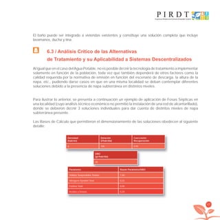 47
El baño puede ser integrado a viviendas existentes y constituye una solución completa que incluye
lavamanos, ducha y tina.
6.3 / Análisis Crítico de las Alternativas
de Tratamiento y su Aplicabilidad a Sistemas Descentralizados
Al igual que en el caso del Agua Potable, no es posible deﬁnir la tecnología de tratamiento a implementar
solamente en función de la población, toda vez que también dependerá de otros factores como la
calidad requerida por la normativa de emisión en función del escenario de descarga, la altura de la
napa, etc., pudiendo darse casos en que en una misma localidad se deban contemplar diferentes
soluciones debido a la presencia de napa subterránea en distintos niveles.
Para ilustrar lo anterior, se presenta a continuación un ejemplo de aplicación de Fosas Sépticas en
una localidad (cuyo análisis técnico económico no permitió la instalación de una red de alcantarillado),
donde se debieron deﬁnir 3 soluciones individuales para dar cuenta de distintos niveles de napa
subterránea presente.
Las Bases de Cálculo que permitieron el dimensionamiento de las soluciones obedecen al siguiente
detalle:
Densidad
(hab/viv)
Dotación
(l/hab/día)
Coeﬁciente
Recuperación
6 100 0,95
DBO
(gr/hab/día)
30
Parámetro Razón Parámetro/DBO
Sólidos Suspendidos Totales 1,00
Nitrógeno Kjeldahl Total 0,25
Fósforo Total 0,05
Aceites y Grasas 0,20
libroPIRDTultimas correcciones.indd 47libroPIRDTultimas correcciones.indd 47 8/10/09 11:06:338/10/09 11:06:33
 