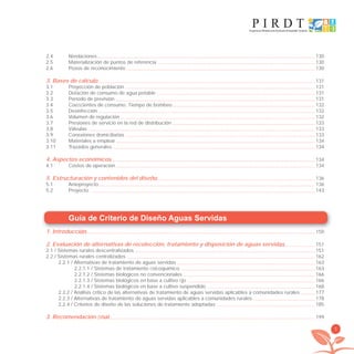 5
Guía de Criterio de Diseño Aguas Servidas
1. Introducción 150
2. Evaluación de alternativas de recolección, tratamiento y disposición de aguas servidas 151
2.1 / Sistemas rurales descentralizados 151
2.2 / Sistemas rurales centralizados 162
2.2.1 / Alternativas de tratamiento de aguas servidas 163
2.2.1.1 / Sistemas de tratamiento ﬁsicoquímico 163
2.2.1.2 / Sistemas biológicos no convencionales 166
2.2.1.3 / Sistemas biológicos en base a cultivo ﬁjo 166
2.2.1.4 / Sistemas biológicos en base a cultivo suspendido 168
2.2.2 / Análisis crítico de las alternativas de tratamiento de aguas servidas aplicables a comunidades rurales 177
2.2.3 / Alternativas de tratamiento de aguas servidas aplicables a comunidades rurales 178
2.2.4 / Criterios de diseño de las soluciones de tratamiento adoptadas 185
3. Recomendación ﬁnal 199
2.4 Nivelaciones 130
2.5 Materialización de puntos de referencia 130
2.6 Pozos de reconocimiento 130
3. Bases de cálculo 131
3.1 Proyección de población 131
3.2 Dotación de consumo de agua potable 131
3.3 Período de previsión 131
3.4 Coeﬁcientes de consumo. Tiempo de bombeo 132
3.5 Desinfección 132
3.6 Volumen de regulación 132
3.7 Presiones de servicio en la red de distribución 133
3.8 Válvulas 133
3.9 Conexiones domiciliarias 133
3.10 Materiales a emplear 134
3.11 Trazados generales 134
4. Aspectos económicos 134
4.1 Costos de operación 134
5. Estructuración y contenidos del diseño 136
5.1 Anteproyecto 136
5.2 Proyecto 143
libroPIRDTultimas correcciones.indd 5libroPIRDTultimas correcciones.indd 5 8/10/09 11:06:018/10/09 11:06:01
 