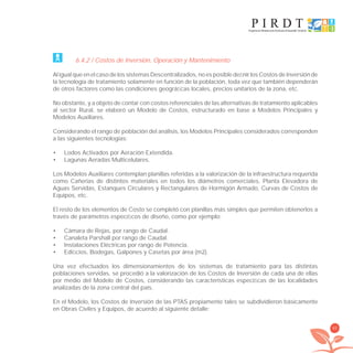 65
6.4.2 / Costos de Inversión, Operación y Mantenimiento
Al igual que en el caso de los sistemas Descentralizados, no es posible deﬁnir los Costos de Inversión de
la tecnología de tratamiento solamente en función de la población, toda vez que también dependerán
de otros factores como las condiciones geográﬁcas locales, precios unitarios de la zona, etc.
No obstante, y a objeto de contar con costos referenciales de las alternativas de tratamiento aplicables
al sector Rural, se elaboró un Modelo de Costos, estructurado en base a Modelos Principales y
Modelos Auxiliares.
Considerando el rango de población del análisis, los Modelos Principales considerados corresponden
a las siguientes tecnologías:
Lodos Activados por Aeración Extendida.•
Lagunas Aeradas Multicelulares.•
Los Modelos Auxiliares contemplan planillas referidas a la valorización de la infraestructura requerida
como Cañerías de distintos materiales en todos los diámetros comerciales, Planta Elevadora de
Aguas Servidas, Estanques Circulares y Rectangulares de Hormigón Armado, Curvas de Costos de
Equipos, etc.
El resto de los elementos de Costo se completó con planillas más simples que permiten obtenerlos a
través de parámetros especíﬁcos de diseño, como por ejemplo:
Cámara de Rejas, por rango de Caudal.•
Canaleta Parshall por rango de Caudal.•
Instalaciones Eléctricas por rango de Potencia.•
Ediﬁcios, Bodegas, Galpones y Casetas por área (m2).•
Una vez efectuados los dimensionamientos de los sistemas de tratamiento para las distintas
poblaciones servidas, se procedió a la valorización de los Costos de Inversión de cada una de ellas
por medio del Modelo de Costos, considerando las características especíﬁcas de las localidades
analizadas de la zona central del país.
En el Modelo, los Costos de Inversión de las PTAS propiamente tales se subdividieron básicamente
en Obras Civiles y Equipos, de acuerdo al siguiente detalle:
libroPIRDTultimas correcciones.indd 65libroPIRDTultimas correcciones.indd 65 8/10/09 11:06:538/10/09 11:06:53
 