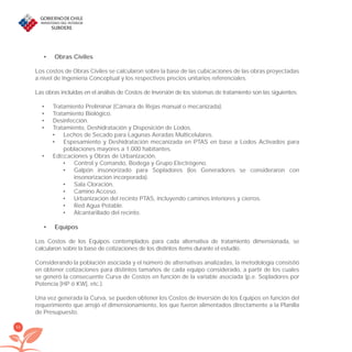 66
Obras Civiles•
Los costos de Obras Civiles se calcularon sobre la base de las cubicaciones de las obras proyectadas
a nivel de Ingeniería Conceptual y los respectivos precios unitarios referenciales.
Las obras incluidas en el análisis de Costos de Inversión de los sistemas de tratamiento son las siguientes:
Tratamiento Preliminar (Cámara de Rejas manual o mecanizada).•
Tratamiento Biológico.•
Desinfección.•
Tratamiento, Deshidratación y Disposición de Lodos.•
Lechos de Secado para Lagunas Aeradas Multicelulares.•
Espesamiento y Deshidratación mecanizada en PTAS en base a Lodos Activados para•
poblaciones mayores a 1.000 habitantes.
Ediﬁcaciones y Obras de Urbanización.•
Control y Comando, Bodega y Grupo Electrógeno.•
Galpón insonorizado para Sopladores (los Generadores se consideraron con•
insonorizacion incorporada).
Sala Cloración.•
Camino Acceso.•
Urbanización del recinto PTAS, incluyendo caminos interiores y cierros.•
Red Agua Potable.•
Alcantarillado del recinto.•
Equipos•
Los Costos de los Equipos contemplados para cada alternativa de tratamiento dimensionada, se
calcularon sobre la base de cotizaciones de los distintos ítems durante el estudio.
Considerando la población asociada y el número de alternativas analizadas, la metodología consistió
en obtener cotizaciones para distintos tamaños de cada equipo considerado, a partir de los cuales
se generó la consecuente Curva de Costos en función de la variable asociada (p.e. Sopladores por
Potencia [HP ó KW], etc.).
Una vez generada la Curva, se pueden obtener los Costos de Inversión de los Equipos en función del
requerimiento que arrojó el dimensionamiento, los que fueron alimentados directamente a la Planilla
de Presupuesto.
libroPIRDTultimas correcciones.indd 66libroPIRDTultimas correcciones.indd 66 8/10/09 11:06:538/10/09 11:06:53
 