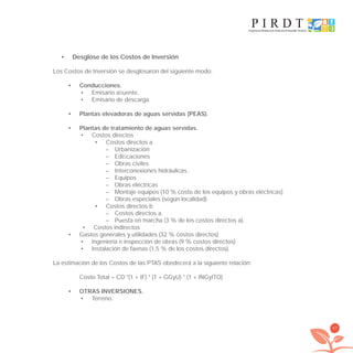 67
Desglose de los Costos de Inversión•
Los Costos de Inversión se desglosaron del siguiente modo:
Conducciones.•
Emisario aﬂuente.•
Emisario de descarga.•
Plantas elevadoras de aguas servidas (PEAS).•
Plantas de tratamiento de aguas servidas.•
Costos directos•
Costos directos a.•
– Urbanización
– Ediﬁcaciones
– Obras civiles
– Interconexiones hidráulicas.
– Equipos
– Obras eléctricas
– Montaje equipos (10 % costo de los equipos y obras eléctricas)
– Obras especiales (según localidad)
Costos directos b•
– Costos directos a.
– Puesta en marcha (3 % de los costos directos a).
Costos indirectos•
Gastos generales y utilidades (32 % costos directos)•
Ingeniería e inspección de obras (9 % costos directos)•
Instalación de faenas (1,5 % de los costos directos).•
La estimación de los Costos de las PTAS obedecerá a la siguiente relación:
Costo Total = CD *(1 + IF) * (1 + GGyU) * (1 + INGyITO)
OTRAS INVERSIONES.•
Terreno.•
libroPIRDTultimas correcciones.indd 67libroPIRDTultimas correcciones.indd 67 8/10/09 11:06:538/10/09 11:06:53
 