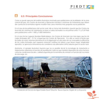 71
6.5 / Principales Conclusiones
Como se puede apreciar del análisis ilustrativo mostrado para poblaciones de localidades de la zona
central del país, los Costos de Inversión y Operación referidos a sistemas de tratamiento que deben
dar cuenta de la normativa vigente resultan más caros mientras más pequeña sea la población.
En el caso de las poblaciones del sector rural, ello se torna más dramático, puesto que los Costos de
Inversión de sistemas de tratamiento en base a Lodos Activados se encuentran entre 11 y 5 UF/Hab
para poblaciones entre 1.000 y 5.000 habitantes.
En el caso de las Lagunas Aeradas Multicelulares, los Costos de Inversión son más bajos que los de
Lodos Activados (60 – 75 %), al igual que los Costos de Operación. Si a ello se suma el hecho que
los lodos de estos sistemas permanecen en la laguna por un año antes de ser evacuados (a diferencia
de los Lodos Activados que requieren remoción continua de lodos) y que tienen mayor simplicidad
operativa, se aprecia la conveniencia de considerar esta alternativa como solución para el sector rural.
Asimismo, el ejemplo ilustrativo muestra que no es posible deﬁnir la tecnología de tratamiento a
implementar solamente en función de la población, toda vez que también dependerá de otros factores
como las condiciones locales, calidad requerida por la normativa de emisión en función del escenario
de descarga, etc.
Instalación del Servicio de Agua Potable Rural Trihueche. Nueva Imperial, Región de La Araucania.
libroPIRDTultimas correcciones.indd 71libroPIRDTultimas correcciones.indd 71 8/10/09 11:06:558/10/09 11:06:55
 
