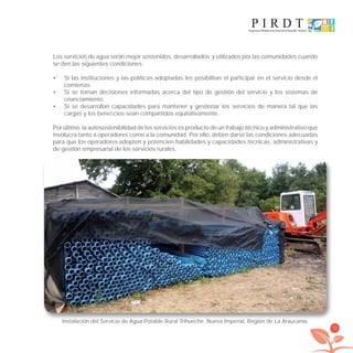 73
Los servicios de agua serán mejor sostenidos, desarrollados y utilizados por las comunidades cuando
se den las siguientes condiciones:
Si las instituciones y las políticas adoptadas les posibilitan el participar en el servicio desde el•
comienzo.
Si se toman decisiones informadas acerca del tipo de gestión del servicio y los sistemas de•
ﬁnanciamiento.
Si se desarrollan capacidades para mantener y gestionar los servicios de manera tal que las•
cargas y los beneﬁcios sean compartidos equitativamente.
Por último, la autosostenibilidad de los servicios es producto de un trabajo técnico y administrativo que
involucra tanto a operadores como a la comunidad. Por ello, deben darse las condiciones adecuadas
para que los operadores adopten y potencien habilidades y capacidades técnicas, administrativas y
de gestión empresarial de los servicios rurales.
Instalación del Servicio de Agua Potable Rural Trihueche. Nueva Imperial, Región de La Araucania.
libroPIRDTultimas correcciones.indd 73libroPIRDTultimas correcciones.indd 73 8/10/09 11:06:578/10/09 11:06:57
 