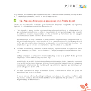 75
De igual modo, de un total de 147 cooperativas inscritas, 124 se encuentran operando sistemas de APR
en 77 comunas pertenecientes a la IV, V, VI, VII, VIII y XIII regiones.
7.2 / Aspectos Relevantes a Considerar en el Ámbito Social
A la luz de las entrevistas realizadas y la información disponible recopilada, los siguientes
aspectos se consideran relevantes del ámbito social:
Falta soporte y apoyo técnico permanente para la mantención de la infraestructura, lo•
que se traduce actualmente en falta de capacitación de los operadores para dar solución
a problemas mayores relacionados con la operación y mantención de los equipos
electromecánicos de los sistemas de tratamiento.
Adicionalmente, se debe considerar el apoyo que este tipo de servicios requiere en relación
a la gestión administrativa y financiera del servicio, especialmente en lo referido a estructurar
tarifas que contemplen aspectos como la reposición o reemplazo de infraestructura y las
ampliaciones que el servicio necesariamente experimentará en su vida útil.
Se debe estructurar y completar un marco legal y regulatorio que incorpore conceptos•
como “áreas de concesión”, “tarifas eficientes”, “obligaciones y deberes del administrador”,
etc.
Dichos conceptos se encuentran incorporados hoy en día a la gestión de las grandes
empresas a través del marco legal que las rige.
No obstante, no se trata de traspasar cabalmente la totalidad de los conceptos presentes
en la gestión de las concesionarias, sino más bien en detectar los aspectos más relevantes
y adecuarlos a la realidad del mundo rural, especialmente aquellos que constituyen un
aporte a la gestión de los APR.
Se debe considerar el apoyo y respaldo técnico – financiero en virtud del grado de•
aislamiento que el servicio tenga.
El apoyo técnico y la mantención preventiva y correctiva de los equipos resulta de vital
importancia en casos de aislamiento donde el centro poblado más próximo se encuentra
muy retirado y de difícil acceso.
libroPIRDTultimas correcciones.indd 75libroPIRDTultimas correcciones.indd 75 8/10/09 11:06:588/10/09 11:06:58
 