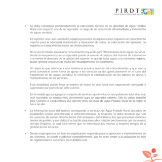 77
Se debe considerar ponderadamente la caliﬁcación técnica de un operador de Agua Potable•
Rural con respecto a la de un operador a cargo de un sistema de Alcantarillado y tratamiento
de aguas servidas.
En el primer caso, aun cuando los equipos presentes en algunos casos requieren un conocimiento
experto para la adecuada mantención y reparación de estos, la caliﬁcación del operador no
requiere un conocimiento mayor de ciertos procesos.
No ocurre lo mismo al evaluar el conocimiento requerido para el tratamiento de las aguas servidas,
donde la inexperiencia de un operador puede ocasionar el colapso del sistema de tratamiento
o al menos el deterioro de la calidad del eﬂuente, el que de estar sujeto a la normativa vigente,
puede generar procesos de multa por incumplimiento de tratamiento.
Un aspecto que obedece a una tendencia actual a nivel de las concesionarias y que vale la
pena considerar como forma de apoyo a los servicios rurales (particularmente en el caso del
tratamiento de las aguas servidas), lo constituye la externalización de las labores de apoyo y
mantenimiento de los servicios.
Esta modalidad puede llevar al empleo de mano de obra local con capacitación adecuada y
supervisión por parte de un ente externo.
En la medida que se agrupe un conjunto de servicios que involucren una población total atractiva,
este escenario se tornará más conveniente para un operador externo. Ello es válido también
para Comités o Cooperativas que operan otros servicios de Agua Potable Rural de la región o
fuera de ella.
La información base del análisis corresponde a servicios de Agua Potable Rural ubicados en•
localidades rurales concentradas o semiconcentradas. Al respecto, se debe destacar que son
los servicios de menor tamaño (hasta 250 arranques domiciliarios) los que presentan menores
niveles de gestión, y que el déﬁcit actual de soluciones dice relación precisamente con escenarios
del tipo Disperso, lo cual hace prever que se enfrentarán los mismos o mayores riesgos en la
gestión de los servicios.
Desde la perspectiva del tipo de organización requerida para la operación y mantenimiento de•
los sistemas, se puede establecer razonablemente, que se debe tender a la utilización del tipo
de organizaciones existentes en el ámbito rural.
libroPIRDTultimas correcciones.indd 77libroPIRDTultimas correcciones.indd 77 8/10/09 11:07:008/10/09 11:07:00
 