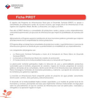 8
Ficha PIRDT
El objetivo del Programa de Infraestructura Rural para el Desarrollo Territorial (PIRDT) es apoyar a
comunidades de productores rurales de escasos recursos, que tengan déﬁcit de infraestructura en las
regiones de Coquimbo, Maule, Bío Bío, La Araucanía, Los Lagos y Los Ríos.
Para ello el PIRDT identiﬁca a comunidades de productores rurales y apoya a estos emprendimientos,
ﬁnanciando la preinversión y la ejecución de infraestructura que mejore las posibilidades de la producción
local.
Adicionalmente el Programa apoya la coordinación de otras inversiones públicas y privadas que cooperen
al fortalecimiento de la competitividad de dichos productores.
El Programa dirige su trabajo hacia comunidades de productores rurales, cuyas limitaciones o carencias de
infraestructura generan un obstáculo para su productividad o la rentabilidad de sus emprendimientos.
Los componentes del programa son:
La Planiﬁcación Territorial Participativa a través de la formulación de Planes Marco de Desarrollo•
Territorial (PMDT).
La Inversión en Infraestructura Rural y los estudios de preinversión.•
El Fortalecimiento de la Institucionalidad involucrada en el desarrollo del Programa.•
La planiﬁcación territorial participativa implica la detección de usos y potencialidades productivas
sustentables para el territorio, preparación de catastros, mapeos de recursos, programas de servicios
públicos, demandas de las comunidades, identiﬁcación del déﬁcit de infraestructura rural, elaboración de
Planes Estratégicos Territoriales de inversiones priorizadas y, ﬁnalmente, suscripción de convenios entre
los territorios y los gobiernos regionales.
La inversión en Infraestructura Rural comprende gestión de proyectos de agua potable, saneamiento,
electriﬁcación, caminos, obras portuarias y telecomunicaciones.
El desarrollo de la Institucionalidad implica instalar capacidades y un modelo de gestión local de las
inversiones y servicios, proveyendo una base para implementar reformas institucionales de largo plazo
sobre los procedimientos en que los servicios de infraestructura rural son planiﬁcados, ﬁnanciados y
entregados a su operación regular en el país.
libroPIRDTultimas correcciones.indd 8libroPIRDTultimas correcciones.indd 8 8/10/09 11:06:048/10/09 11:06:04
 
