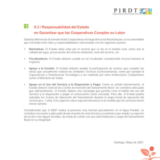 93
9.3 / Responsabilidad del Estado
en Garantizar que las Cooperativas Cumplan su Labor
DadalasdiferenciasdetamañodelasCooperativasalolargodelsectorRuraldelpaís,esrecomendable
que el Estado tome roles y responsabilidades relacionadas con los siguientes puntos:
Normativas.• El Estado debe velar por el servicio que se da en el ámbito rural, como son la
calidad del agua, preservación del entorno ambiental, nivel del servicio, etc.
Fiscalizadoras.• El Estado debería cumplir un rol ﬁscalizador considerando recurso humano al
respecto.
Apoyo a la Gestión.• El Estado debería ampliar la participación de actores que cumplan las
tareas que actualmente realizan las Unidades Técnicas (Concesionarias), como por ejemplo la
Capacitación y Transferencia Tecnológica a ser realizada por otras Instituciones Competentes
como el Ministerio de Salud.
Apoyo en el Uso del Servicio y la Disposición a Pagar.• Como se señaló anteriormente, el
Estado deberá ﬁnanciar los Costos de Inversión del Saneamiento Rural. Se considera adecuado
que adicionalmente, el Estado elabore una estrategia que permita crear el hábito del uso del
Servicio y la disposición a pagar el consecuente costo asociado. Para ello, el Estado podría
subsidiar los Costos de Operación del Saneamiento durante la etapa inicial de operación del
servicio (p.e. 1 año). Este aspecto cobra especial relevancia en la medida que los servicios tienen
menor tamaño.
Considerando que el MOP realiza al presente esta función parcialmente en el Agua Potable, se
considera necesario y adecuado desde el punto de vista técnico y económico que amplíe su espectro
de acción a las Aguas Servidas, de modo de contar con una sola Institución a cargo del Saneamiento
Rural en su integridad.
Santiago, Mayo de 2007.
libroPIRDTultimas correcciones.indd 93libroPIRDTultimas correcciones.indd 93 8/10/09 11:07:058/10/09 11:07:05
 