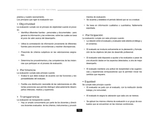 MINISTERIO DE EDUCACIÓN NACIONAL
12
práctica y nuestro razonamiento.
Los principios que rigen la evaluación son:
• Objetividad
La evaluación cumple con el principio de objetividad cuando el proce-
so:
• Identifica diferentes fuentes - personales y documentales - para
generar la información y las evidencias, sobre las cuales se basa
el juicio de valor acerca del desempeño.
• Utiliza la contrastación de información proveniente de diferentes
fuentes para encontrar concordancias y resolver discrepancias.
• Prescinde de criterios subjetivos en las valorizaciones asigna-
das.
• Determina los procedimientos y las competencias de las instan-
cias que participan en el proceso de evaluación.
• Pertinencia
La evaluación cumple este principio cuando:
• Evalúa lo que debe evaluar de acuerdo con las funciones y res-
ponsabilidades del evaluado.
• Facilita una distribución razonable de las valorizaciones en dife-
rentes posiciones que permite distinguir adecuadamente desem-
peños inferiores, medios y superiores.
• Transparencia
La evaluación es transparente cuando:
• Hay un amplio conocimiento por parte de los docentes y directi-
vos docentes evaluados de los criterios, instrumentos y procedi-
mientos de evaluación.
• Se acuerda y establece el período laboral que se va a evaluar.
• Se basa en información cualitativa o cuantitativa, fiablemente
soportada.
• Participación
La evaluación cumple con este principio cuando:
• La relación entre el evaluado y evaluador está abierta al diálogo y
al consenso.
• El evaluado se involucra activamente en la planeación y formula-
ción de los objetivos del plan de desarrollo profesional.
• El evaluador está dispuesto a ayudar a los evaluados a pasar de
una situación dadas en los aspectos detectados, a otra de mejor
desempeño.
• El evaluado mantiene una actitud de receptividad a las sugeren-
cias y experiencias enriquecedoras que le permitan iniciar los
cambios que requiera.
• Equidad
Se cumple este principio cuando:
• El evaluador es justo con el evaluado, con la institución donde
trabaja y la comunidad.
• El evaluado le asigna la valoración que cada uno se merece.
• Se aplican los mismos criterios de evaluación a un grupo de eva-
luados que se encuentran en las mismas condiciones.
 