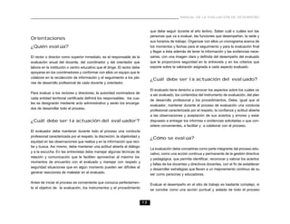 13
MANUAL DE LA EVALUACIÓN DE DESEMPEÑO
Orientaciones
¿Quién evalúa?
El rector o director como superior inmediato, es el responsable de la
evaluación anual del docente, del coordinador y del orientador que
labora en la institución o centro educativo que él dirige. El rector debe
apoyarse en los coordinadores y conformar con ellos un equipo que le
colabore en la recolección de información y el seguimiento a los pla-
nes de desarrollo profesional de cada docente y orientador.
Para evaluar a los rectores y directores, la autoridad nominadora de
cada entidad territorial certificada definirá los responsables, los cua-
les se designarán mediante acto administrativo y serán los encarga-
dos de desarrollar todo el proceso.
¿Cuál debe ser la actuación del evaluador?
El evaluador debe mantener durante todo el proceso una conducta
profesional caracterizada por el respeto, la discreción, la objetividad y
equidad en las observaciones que realiza y en la información que reci-
be y busca. Así mismo, debe mantener una actitud abierta al diálogo
y a la escucha. En las entrevistas debe manejar algunas técnicas de
relación y comunicación que le faciliten aprovechar al máximo los
momentos de encuentro con el evaluado y manejar con respeto y
seguridad situaciones que en algún momento pueden ser difíciles al
generar reacciones de malestar en el evaluado.
Antes de iniciar el proceso es conveniente que conozca perfectamen-
te el objetivo de la evaluación, los instrumentos y el procedimiento
que debe seguir durante el año lectivo. Saber cuál o cuáles son las
personas que va a evaluar, las funciones que desempeñan, la sede y
sus horarios de trabajo. Organizar con ellos un cronograma acerca de
los momentos y fechas para el seguimiento y para la evaluación final
y llegar a ésta además de tener la información y las evidencias nece-
sarias, con una imagen clara y definida del desempeño del evaluado
que le proporcione seguridad en la entrevista y en los criterios que
expone sobre la valoración asignada a cada aspecto evaluado.
¿Cuál debe ser la actuación del evaluado?
El evaluado tiene derecho a conocer los aspectos sobre los cuales va
a ser evaluado, los contenidos del instrumento de evaluación, del plan
de desarrollo profesional y los procedimientos. Debe, igual que el
evaluador, mantener durante el proceso de evaluación una conducta
profesional caracterizada por el respeto, la confianza y actitud abierta
a las observaciones y aceptación de sus aciertos y errores y estar
dispuesto a entregar los informes o evidencias solicitadas o que con-
sidere convenientes, a facilitar y a colaborar con el proceso.
¿Cómo se evalúa?
La evaluación debe concebirse como parte integrante del proceso edu-
cativo, como una acción continua y permanente de la gestión directiva
y pedagógica, que permita identificar, reconocer y valorar los aciertos
y fallas de los docentes y directivos docentes, con el fin de establecer
y desarrollar estrategias que lleven a un mejoramiento continuo de su
ser como personas y educadores.
Evaluar el desempeño en el sitio de trabajo es bastante complejo, si
se concibe como una acción puntual y aislada de todo el proceso
 