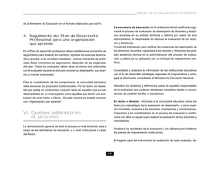 19
MANUAL DE LA EVALUACIÓN DE DESEMPEÑO
da al Ministerio de Educación en el formato elaborado para tal fin.
4. Seguimiento del Plan de Desarrollo
Profesional para una organización
que aprende.
En el Plan de desarrollo profesional deben establecerse momentos de
seguimiento para analizar los cambios, registrar los avances alcanza-
dos y acordar, si se considera necesario, nuevos momentos de entre-
vista. Estos momentos de seguimiento, dependen de las exigencias
del plan. Todos los evaluados deben tener al menos dos entrevistas
con el evaluador durante el año para conocer su desempeño, sus avan-
ces y nuevas propuestas.
Para el cumplimiento de los compromisos, la comunidad educativa
debe favorecer los propósitos institucionales. Por tal razón, es desea-
ble que exista un compromiso conjunto tanto de aquellos que se han
desempeñado en un nivel superior como aquellos que tienen una eva-
luación de nivel medio o inferior. De esta manera es posible construir
una “organización que aprende.”
VI. Quiénes administran
el proceso
La administración general de todo el proceso a nivel territorial, esta a
cargo de las secretarias de educación y a nivel institucional a cargo
del Rector.
La secretaría de educación de la entidad territorial certificada orga-
nizará el proceso de evaluación de desempeño de docentes y directi-
vos docentes en su entidad territorial y definirá por medio de acto
administrativo, el responsable de efectuar la evaluación de los recto-
res y directores.
Construirá indicadores para verificar las evidencias del desempeño de
los directivos docentes, capacitará a los rectores y directores les pres-
tará asistencia técnica en la administración del proceso de evalua-
ción, y velará por su aplicación con un enfoque de mejoramiento con-
tinuo.
Consolidará y analizará la información de las instituciones educativas
con el fin de desarrollar estrategias regionales de mejoramiento y entre-
gará la información consolidada al Ministerio de Educación Nacional.
Atenderá los reclamos y definirá los casos de aquellos responsables
de la evaluación que pudieran declararse impedidos debido a circuns-
tancias de carácter familiar o disciplinario.
El rector o director informará a la comunidad educativa sobre los
fines y la metodología de la evaluación de desempeño, y como supe-
rior inmediato, evaluará a los docentes, orientadores y coordinadores.
Capacitará a los coordinadores en el proceso de evaluación y confor-
mará con ellos un equipo para realizar la evaluación de los docentes y
orientadores.
Analizará los resultados de la evaluación y los utilizará para fortalecer
los planes de mejoramiento institucional.
Entregará copia del instrumento de evaluación de cada evaluado, de-
 