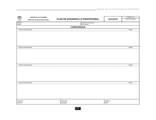 23
MANUAL DE LA EVALUACIÓN DE DESEMPEÑO
Firma del
docente
Ciudad y
fecha
Firma del
evaluador
Nombre de inst.educat. o
centro educat.
Nombre
docente
Aspecto del desempeño:
Aspecto del desempeño:
Código:
DOCENTE
COMPROMISOS
Aspecto del desempeño: Código:
Aspecto del desempeño:
FORMATO B
Para el año lectivo
Código:
Código:
REPÚBLICA DE COLOMBIA
PLAN DE DESARROLLO PROFESIONALMINISTERIO DE EDUCACIÓN NACIONAL
 