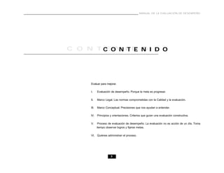 3
MANUAL DE LA EVALUACIÓN DE DESEMPEÑO
C O N T E N I D OC O N T E N I D O
Evaluar para mejorar.
I. Evaluación de desempeño. Porque la meta es progresar.
II. Marco Legal. Las normas comprometidas con la Calidad y la evaluación.
III. Marco Conceptual. Precisiones que nos ayudan a entender.
IV. Principios y orientaciones. Criterios que guían una evaluación constructiva.
V. Proceso de evaluación de desempeño: La evaluación no es acción de un día. Toma
tiempo observar logros y fijarse metas.
VI. Quiénes administran el proceso.
 