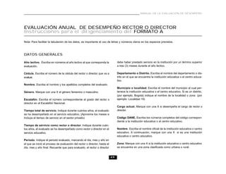 49
MANUAL DE LA EVALUACIÓN DE DESEMPEÑO
EVALUACIÓN ANUAL DE DESEMPEÑO RECTOR O DIRECTOR
Instrucciones para el diligenciamiento del FORMATO A
Nota: Para facilitar la tabulación de los datos, es importante el uso de letras y números claros en los espacios previstos.
DATOS GENERALES
Año lectivo. Escriba en números el año lectivo al que corresponda la
evaluación.
Cédula. Escriba el número de la cédula del rector o director que va a
evaluar.
Nombre. Escriba el nombre y los apellidos completos del evaluado.
Género. Marque con una X el género femenino o masculino.
Escalafón. Escriba el número correspondiente al grado del rector o
director en el Escalafón Nacional.
Tiempo total de servicio. Indique durante cuántos años, el evaluado
se ha desempeñado en el servicio educativo. (Aproxime los meses e
Incluya el tiempo de servicio en el sector privado)
Tiempo de servicio como rector o director. Indique durante cuán-
tos años, el evaluado se ha desempeñado como rector o director en el
servicio educativo.
Período. Indique el periodo evaluado, marcando el día, mes y año en
el que se inició el proceso de evaluación del rector o director, hasta el
día, mes y año final. Recuerde que para evaluarlo, el rector o director
debe haber prestado servicio en la institución por un término superior
a tres (3) meses durante el año lectivo.
Departamento o Distrito. Escriba el nombre del departamento o dis-
trito en el que se encuentra la institución educativa o el centro educa-
tivo.
Municipio o localidad. Escriba el nombre del municipio al cual per-
tenece la institución educativa o el centro educativo. Si es un distrito,
(por ejemplo, Bogotá) indique el nombre de la localidad o zona (por
ejemplo: Localidad 19)
Cargo actual. Marque con una X si desempeña el cargo de rector o
director.
Código DANE. Escriba los números completos del código correspon-
diente a la institución educativa o al centro educativo.
Nombre. Escriba el nombre oficial de la institución educativa o centro
educativo. A continuación, marque con una X si es una institución
educativa o centro educativo.
Zona. Marque con una X si la institución educativa o centro educativo
se encuentra en una zona clasificada como urbana o rural.
 