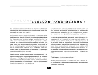 5
MANUAL DE LA EVALUACIÓN DE DESEMPEÑO
Los colombianos estamos empeñados en mejorar la calidad de la
educación y en generar estrategias para que sea posible. Una de esas
estrategias es “Evaluar para mejorar”.
Solo podemos mejorar y lograr mayor calidad, si sabemos en dónde
estamos y cómo estamos en relación con unos objetivos y unas me-
tas. Una de las metas de calidad es lograr que todos los niños y las
niñas asistan a las instituciones educativas, aprendan lo que deben
aprender, en el momento oportuno y con excelentes resultados. Para
saber si esta meta se está logrando, es necesario identificar qué sa-
ben los estudiantes y cómo se desempeñan, y cómo se comprome-
ten los maestros con la formación de sus estudiantes. Saber esto,
implica evaluar los aprendizajes de los estudiantes y el desempeño
de los docentes y directivos docentes.
La evaluación es un medio que nos permite conocer los aciertos y las
equivocaciones, verificar si los procesos para alcanzar las metas son
adecuados y si el logro de los resultados es conveniente o inconve-
niente con respecto a los propósitos. Esto nos permite crear alterna-
tivas de mejoramiento que comprometan a todos los actores del sec-
tor educativo para avanzar más rápidamente.
La evaluación se ve como una unidad de acción-reflexión-acción, que
da la posibilidad de ahondar en la comprensión de los fenómenos, en
la orientación que se les quiere dar y en la calidad con que se ejecu-
tan y no como un mero ejercicio técnico para obtener resultados.
Por tanto, la estrategia “evaluar para mejorar” busca construir una cul-
tura que permita ver la evaluación como una herramienta que lleva a la
reflexión sobre la acción realizada y los resultados obtenidos, con el
fin de diseñar planes de mejoramiento institucional encaminados a
superar de manera sistemática las dificultades en el alcance de los
logros. Busca que la evaluación se convierta en una práctica social
capaz de generar cambios positivos en los procesos educativos, so-
bre la base de conocer las exigencias del país y de establecer accio-
nes apropiadas para el mejoramiento de la calidad y el logro de las
metas.
Todos nos debemos evaluar
“Evaluar para mejorar” centra su acción en unos fines y objetivos cla-
ros que identifican la filosofía que motiva la estrategia de evaluación en
tres campos específicos:
E V A L U A R P A R A M E J O R A RE V A L U A R P A R A M E J O R A R
 