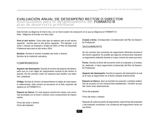 51
MANUAL DE LA EVALUACIÓN DE DESEMPEÑO
EVALUACIÓN ANUAL DE DESEMPEÑO RECTOR O DIRECTOR
Instrucciones para el diligenciamiento del FORMATO B
plan de desarrollo profesional
Este formato se diligencia el mismo día y en la misma sesión de evaluación en la que se diligencia el FORMATO A
Nota. Diligencie el formato con letra clara.
Para el año lectivo. Como este plan se elabora para el año lectivo
siguiente, escriba aquí el año lectivo siguiente. Por ejemplo, si el
rector o director es evaluado a finales de 2003, el Plan de Desarrollo
Profesional será para el año lectivo 2004.
Nombre. Escriba el nombre completo del rector o director.
Nombre de la institución educativa.
COMPROMISOS
Aspecto del desempeño. Escriba el nombre del aspecto del desem-
peño que va a ser objeto de mejoramiento durante el año lectivo si-
guiente. Se han previsto cuatro (4) espacios para facilitar una selec-
ción cuidadosa.
Código. Escriba el número correspondiente al código de cada aspec-
to seleccionado. Este número se encuentra en el lado izquierdo del
aspecto en el FORMATO A.
Espacio en blanco. En este espacio escriba las metas y las accio-
nes acordadas con el rector o director como compromisos de mejora-
miento.
Firma del rector o director.
Firma del evaluador.
Ciudad y fecha. Corresponden a la elaboración del Plan de Desarro-
llo Profesional.
SEGUIMIENTO
Se han previsto tres momentos de seguimiento diferentes durante el
año lectivo siguiente. Es posible que algunos compromisos requieran
un seguimiento realizado durante un mayor número de veces que otros.
Fecha. Escriba la fecha del encuentro entre el evaluador y el evalua-
do, destinado a hacer seguimiento al desarrollo del Plan de Desarro-
llo Profesional.
Aspecto del desempeño. Escriba el aspecto del desempeño al cual
se le hace el seguimiento en la fecha anotada anteriormente.
Espacio en blanco. Aquí se escriben los avances o cambios realiza-
dos de acuerdo con los compromisos establecidos. También se pue-
den hacer otras observaciones.
Firma del evaluador.
Firma del rector o director.
Después de cada encuentro de seguimiento, estas firmas del evaluador
y del evaluado constituyen una constancia del seguimiento hecho en
esa fecha.
 
