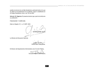 57
MANUAL DE LA EVALUACIÓN DE DESEMPEÑO
posible ocurrencia de una falta disciplinaria, particularmente en lo que
se refiere al incumplimiento de sus deberes, según lo establecido en
el Código Disciplinario Unico, Ley 734 de 2002.
Artículo 10. Vigencia. El presente decreto rige a partir de la fecha de
su publicación.
PUBLÍQUESE Y CÚMPLASE.
Dado en Bogotá, D. C., a 12 SEP. 2003
ÁLVARO URIBE VÉLEZ
La Ministra de Educación Nacional,
Cecilia María Vélez White.
El Director del Departamento Administrativo de la Función Pública,
Fernando Antonio Grillo Rubiano
 