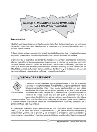 EDUCACIÓN ÉTICA Y EN VALORES HUMANOS
17
Presentación
¡Qué tal!, quienes participamos en la elaboración de tu Guía de Aprendizaje y de los programas
de televisión que observarás en este curso, te reiteramos una calurosa bienvenida a esta, tu
escuela Telesecundaria.
En las próximas sesiones vas a conocer en qué consiste la Educación ética y en valores humanos,
asignatura que cursarás durante los próximos cuatro grados de básica secundaria.
El propósito de la asignatura es atender tus necesidades, gustos y aspiraciones personales,
además busca formar personas capaces de pensar por sí mismas, de actuar por convicción
personal, de tener un sentido crítico, de asumir responsabilidades individuales y colectivas, así
como que reconozcas que eres parte del medio ambiente natural y social e identifiques las
dificultades sociales, culturales y políticas del lugar donde vives y de la sociedad en general,
para que actúes de manera activa, reflexiva y propositiva ante ellos.
1.1 ¿QUÉ VAMOS A APRENDER?
La entrada a la secundaria es algo muy importante en tu vida. En la primaria
pasaste por una gran cantidad de experiencias, algunas agradables y otras
tal vez no; conociste a niñas y niños con los que te sentiste muy bien y otros
con los que las cosas no fueron tan sencillas; te acostumbraste a hacer
actividades escolares, siempre con la conducción de tu profesor o profesora;
a la hora del recreo sabías muy bien con quién la pasarías y qué iban a
hacer; claro, también tenías varias materias, unas te parecían aburridas y
otras interesantes. De repente, te diste cuenta que llegaste a quinto grado y que habías concluido
la primera parte de tu educación básica; tal vez la ceremonia de clausura y despedida de tu
generación haya sido muy emotiva.
Ahora estás en una nueva etapa. A lo mejor en los días previos has estado pensando cosas
como: ¿Qué tan difícil será cursar la Telesecundaria?, ¿me caerán bien los compañeros y
compañeras?, ¿cómo será el grupo?; y las profesoras y profesores, ¿serán agradables y
comprensivos o malgeniados?, ¿las materias serán difíciles o sencillas, aburridas o interesantes?
Capítulo 1: INDUCCIÓN A LA FORMACIÓN
ÉTICA Y VALORES HUMANOS
 