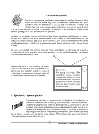 EDUCACIÓN ÉTICA Y EN VALORES HUMANOS
107
La vida en sociedad
“Los seres humanos se constituyen en sociedad porque han de recurrir a los
demás en busca de ayuda, seguridad, colaboración, cooperación, etc., y así
sucede en todos los órdenes de la vida, ya sea en la escuela, el trabajo y la
política. Esta vida en común se regula mediante un contrato, un pacto, (...) del
que nacen las normas, pautas de convivencia. La convivencia se establece a través de las
normas que regulan la vida en común de las personas.
La diferencia entre el ser humano, animal social y los demás animales sociales (abejas, hormigas,
etc.) es esta: mientras que estos insectos tienen sus funciones sociales establecidas de una
vez y para siempre, es decir, adquiridas genéticamente (...) los seres humanos realizan funciones
sociales establecidas (...) de forma tal que pueden variar de una sociedad a otra y de una época
a otra (...)”.
La vida en sociedad nos permite alcanzar metas individuales y comunes, el respeto y
cumplimiento de unos acuerdos mínimos de valores y normas son fundamentales para lograr
una verdadera convivencia social.
Consulta la sección Una miradita para que
conozcas cuáles son los problemas más
complejos que afectan nuestra sociedad
colombiana y logremos comprender mejor el
conflicto interno que vivimos actualmente.
Una miradita
El programa de televisión “Mala
repartición” contiene información
referente a los problemas sociales en
una región de nuestro país y nos
confirma la necesidad de construir
vínculos más humanos, fraternos y
solidarios para superar muchas
situaciones de las cuales no hemos
sido responsables.
5. Ejerciendo la participación
Prepárate para participar en una asamblea en donde se discutirán algunos
problemas presentados en tu salón, y en las relaciones con tus compañeros,
compañeras y tu profesor o profesora. Esta información se ampliará en ¿Cómo
se hace? Mientras se realiza la asamblea, el/la estudiante debe centrarse en
los puntos de la discusión, estar dispuesto/a al diálogo, escuchar sin interrumpir
las participaciones de sus compañeros y compañeras y respetar las opiniones
de los demás, aunque sean contrarias a las propias. Anoten los puntos que conformarán el
orden del día para organizarlo y discutirlo.
 