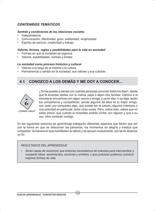 GUÍA DE APRENDIZAJE - CONCEPTOS BÁSICOS
112
CONTENIDOS TEMÁTICOS
Sentido y condiciones de las relaciones sociales
• Independencia
• Comunicación, afectividad, gozo, solidaridad, reciprocidad
• Espíritu de servicio, creatividad y trabajo
Valores, formas, reglas y posibilidades para la vida en sociedad
• Formas en que la sociedad se organiza
• Valores, posibilidades, normas y límites
La sociedad como proceso histórico y cultural
• Valores a lo largo de la historia y la cultura
• Permanencia y cambio en la sociedad, sus valores y sus culturas
4.1 CONOZCO A LOS DEMÁS Y ME DOY A CONOCER...
¿Te has puesto a pensar con cuántas personas convives todos los días?, desde
que te levantas hablas con tu mamá, papá o algún otro familiar. Camino a la
escuela te encuentras con algún vecino o amiga, y ya en ella, ni se diga, están
tus compañeros y compañeras, quizás algunos de ellos es tu mejor amigo,
con cada uno compartes algo, que puede ser el saludo, algunos intereses o
una actividad en particular; entre otras cosas. Pero, sobre todo, sabes que no
estás sólo/a, que cuando lo necesites podrás contar con alguien y que a su
vez, ellos contarán contigo.
En las siguientes sesiones de aprendizaje trabajarás diferentes aspectos que tienen que ver
con la forma en que se relacionan las personas, los momentos de alegría y tristeza que
comparten, la manera en que manifiestan su afecto y se apoyan mutuamente, con tal de alcanzar
un fin.
RESULTADOS DEL APRENDIZAJE
• Serás capaz de reconocer que todos/as necesitamos de todos/as para intercambiar y
compartir ideas, sentimientos, acciones y anhelos, y que juntos/as podemos construir
mejores formas de vida.
 