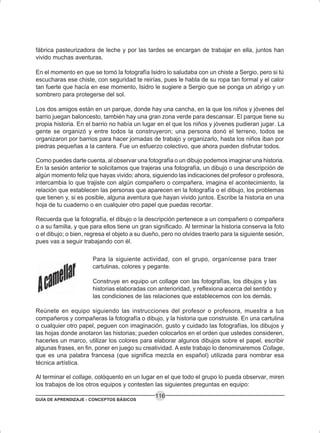 GUÍA DE APRENDIZAJE - CONCEPTOS BÁSICOS
116
fábrica pasteurizadora de leche y por las tardes se encargan de trabajar en ella, juntos han
vivido muchas aventuras.
En el momento en que se tomó la fotografía Isidro lo saludaba con un chiste a Sergio, pero si tú
escucharas ese chiste, con seguridad te reirías, pues le habla de su ropa tan formal y el calor
tan fuerte que hacía en ese momento, Isidro le sugiere a Sergio que se ponga un abrigo y un
sombrero para protegerse del sol.
Los dos amigos están en un parque, donde hay una cancha, en la que los niños y jóvenes del
barrio juegan baloncesto, también hay una gran zona verde para descansar. El parque tiene su
propia historia. En el barrio no había un lugar en el que los niños y jóvenes pudieran jugar. La
gente se organizó y entre todos la construyeron; una persona donó el terreno, todos se
organizaron por barrios para hacer jornadas de trabajo y organizarlo, hasta los niños iban por
piedras pequeñas a la cantera. Fue un esfuerzo colectivo, que ahora pueden disfrutar todos.
Como puedes darte cuenta, al observar una fotografía o un dibujo podemos imaginar una historia.
En la sesión anterior te solicitamos que trajeras una fotografía, un dibujo o una descripción de
algún momento feliz que hayas vivido; ahora, siguiendo las indicaciones del profesor o profesora,
intercambia lo que trajiste con algún compañero o compañera, imagina el acontecimiento, la
relación que establecen las personas que aparecen en la fotografía o el dibujo, los problemas
que tienen y, si es posible, alguna aventura que hayan vivido juntos. Escribe la historia en una
hoja de tu cuaderno o en cualquier otro papel que puedas recortar.
Recuerda que la fotografía, el dibujo o la descripción pertenece a un compañero o compañera
o a su familia, y que para ellos tiene un gran significado. Al terminar la historia conserva la foto
o el dibujo; o bien, regresa el objeto a su dueño, pero no olvides traerlo para la siguiente sesión,
pues vas a seguir trabajando con él.
Para la siguiente actividad, con el grupo, organícense para traer
cartulinas, colores y pegante.
Construye en equipo un collage con las fotografías, los dibujos y las
historias elaboradas con anterioridad, y reflexiona acerca del sentido y
las condiciones de las relaciones que establecemos con los demás.
Reúnete en equipo siguiendo las instrucciones del profesor o profesora, muestra a tus
compañeros y compañeras la fotografía o dibujo, y la historia que construiste. En una cartulina
o cualquier otro papel, peguen con imaginación, gusto y cuidado las fotografías, los dibujos y
las hojas donde anotaron las historias; pueden colocarlos en el orden que ustedes consideren,
hacerles un marco, utilizar los colores para elaborar algunos dibujos sobre el papel, escribir
algunas frases, en fin, poner en juego su creatividad. A este trabajo lo denominaremos Collage,
que es una palabra francesa (que significa mezcla en español) utilizada para nombrar esa
técnica artística.
Al terminar el collage, colóquenlo en un lugar en el que todo el grupo lo pueda observar, miren
los trabajos de los otros equipos y contesten las siguientes preguntas en equipo:
 