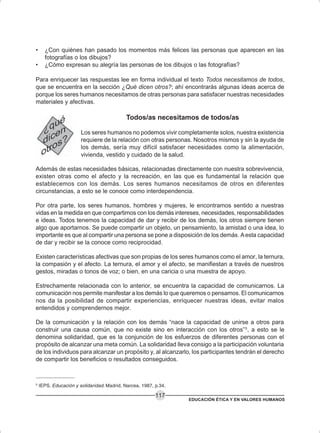 EDUCACIÓN ÉTICA Y EN VALORES HUMANOS
117
• ¿Con quiénes han pasado los momentos más felices las personas que aparecen en las
fotografías o los dibujos?
• ¿Cómo expresan su alegría las personas de los dibujos o las fotografías?
Para enriquecer las respuestas lee en forma individual el texto Todos necesitamos de todos,
que se encuentra en la sección ¿Qué dicen otros?; ahí encontrarás algunas ideas acerca de
porque los seres humanos necesitamos de otras personas para satisfacer nuestras necesidades
materiales y afectivas.
Todos/as necesitamos de todos/as
Los seres humanos no podemos vivir completamente solos, nuestra existencia
requiere de la relación con otras personas. Nosotros mismos y sin la ayuda de
los demás, sería muy difícil satisfacer necesidades como la alimentación,
vivienda, vestido y cuidado de la salud.
Además de estas necesidades básicas, relacionadas directamente con nuestra sobrevivencia,
existen otras como el afecto y la recreación, en las que es fundamental la relación que
establecemos con los demás. Los seres humanos necesitamos de otros en diferentes
circunstancias, a esto se le conoce como interdependencia.
Por otra parte, los seres humanos, hombres y mujeres, le encontramos sentido a nuestras
vidas en la medida en que compartimos con los demás intereses, necesidades, responsabilidades
e ideas. Todos tenemos la capacidad de dar y recibir de los demás, los otros siempre tienen
algo que aportarnos. Se puede compartir un objeto, un pensamiento, la amistad o una idea, lo
importante es que al compartir una persona se pone a disposición de los demás. Aesta capacidad
de dar y recibir se la conoce como reciprocidad.
Existen características afectivas que son propias de los seres humanos como el amor, la ternura,
la compasión y el afecto. La ternura, el amor y el afecto, se manifiestan a través de nuestros
gestos, miradas o tonos de voz; o bien, en una caricia o una muestra de apoyo.
Estrechamente relacionada con lo anterior, se encuentra la capacidad de comunicarnos. La
comunicación nos permite manifestar a los demás lo que queremos o pensamos. El comunicarnos
nos da la posibilidad de compartir experiencias, enriquecer nuestras ideas, evitar malos
entendidos y comprendernos mejor.
De la comunicación y la relación con los demás “nace la capacidad de unirse a otros para
construir una causa común, que no existe sino en interacción con los otros”5
, a esto se le
denomina solidaridad, que es la conjunción de los esfuerzos de diferentes personas con el
propósito de alcanzar una meta común. La solidaridad lleva consigo a la participación voluntaria
de los individuos para alcanzar un propósito y, al alcanzarlo, los participantes tendrán el derecho
de compartir los beneficios o resultados conseguidos.
5
IEPS. Educación y solidaridad. Madrid, Narcea, 1987, p.34.
 