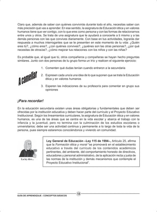 GUÍA DE APRENDIZAJE - CONCEPTOS BÁSICOS
18
Claro que, además de saber con quiénes convivirás durante todo el año, necesitas saber con
más precisión qué vas a aprender. En ese sentido, la asignatura de Educación ética y en valores
humanos tiene que ver contigo, con lo que eres como persona y con las formas de relacionarnos
entre unos y otros. Se trata de una asignatura que te ayudará a conocerte a ti mismo y a las
demás personas con las que convives diariamente. Con base en tus actividades, lograrás dar
respuesta a muchos interrogantes que se te presenten en este momento de tu vida: ¿Quién
eres tú?, ¿cómo eres?, ¿con quiénes convives?, ¿quiénes son las otras personas?, ¿por qué
necesitas de otros/as?, ¿cómo mejorar tus relaciones con los niños y con las niñas?
Es probable que, al igual que tú, otros compañeros y compañeras se hayan hecho preguntas
similares. Junto con dos personas de tu grupo forma un trío y realicen el siguiente ejercicio:
1. Comenten qué dudas tenían cuando entraron a la secundaria
2. Expresen cada uno/a una idea de lo que suponen que se trata la Educación
ética y en valores humanos
3. Esperen las indicaciones de su profesor/a para comentar en grupo sus
opiniones
¡Para recordar!
En la educación secundaria existen unas áreas obligatorias y fundamentales que deben ser
ofrecidas por la institución educativa y deben hacer parte del currículo y el Proyecto Educativo
Institucional. Según los lineamientos curriculares, la asignatura de Educación ética y en valores
humanos, es una de las áreas que se centra en la vida escolar y abarca el trabajo con la
infancia y la juventud, pero no termina con la culminación de los estudios escolares o
universitarios: debe ser una actividad continua y permanente a lo largo de toda la vida de la
persona, pues siempre estaremos conociéndonos y viviendo en comunidad.
Ley General de Educación –Ley 115 de 1994–, Artículo 25, afirma
que la Formación ética y moral “se promoverá en el establecimiento
educativo a través del currículo de los contenidos académicos
pertinentes, del ambiente, del comportamiento honesto de directivos,
educadores y personal administrativo, de la aplicación recta y justa de
las normas de la institución y demás mecanismos que contemple el
Proyecto Educativo Institucional”.
 