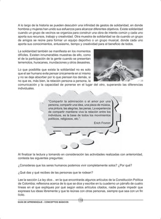 GUÍA DE APRENDIZAJE - CONCEPTOS BÁSICOS
118
A lo largo de la historia se pueden descubrir una infinidad de gestos de solidaridad, en donde
hombres y mujeres han unido sus esfuerzos para alcanzar diferentes objetivos. Existe solidaridad
cuando un grupo de vecinos se organiza para construir una obra de interés común y cada uno
aporta sus recursos, trabajo y creatividad. Otra muestra de solidaridad se da cuando un grupo
de amigos se reúne para formar un equipo deportivo o un grupo musical, donde cada uno
aporta sus conocimientos, entusiasmo, tiempo y creatividad para el beneficio de todos.
La solidaridad también se manifiesta en los momentos
difíciles. Existen innumerables muestras de ello, como
el de la participación de la gente cuando se presentan
terremotos, huracanes, inundaciones y otros desastres.
Lo que posibilita que exista la solidaridad no es solo
que el ser humano evite pensar únicamente en sí mismo
y no se deje absorber por lo que piensan los demás, si
no que es, más bien, la relación persona a persona, la
comunicación y la capacidad de ponerse en el lugar del otro, superando las diferencias
individuales.
“Compartir la admiración o el amor por una
persona, compartir una idea, una pieza de música,
una pintura, las alegrías, las penas. La experiencia
de compartir mantiene viva la relación entre los
individuos, es la base de todos los movimientos
políticos, religiosos, etc.”.
Erich Fromm
Al finalizar la lectura y tomando en consideración las actividades realizadas con anterioridad,
contesta las siguientes preguntas:
¿Consideras que los seres humanos podemos vivir completamente solos? ¿Por qué?
¿Qué das y qué recibes de las personas que te rodean?
Lee la sección La ley dice... en la que encontrarás algunos artículos de la Constitución Política
de Colombia; reflexiona acerca de lo que se dice y escribe en tu cuaderno un párrafo de cuatro
líneas en el que expliques por qué según estos artículos citados, nadie puede impedir que
expreses tus ideas libremente y que te reúnas con otras personas, siempre que sea con un fin
lícito.
 