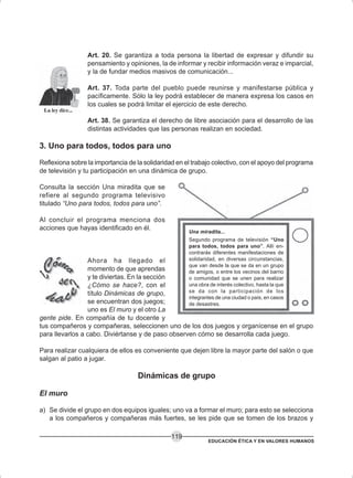 EDUCACIÓN ÉTICA Y EN VALORES HUMANOS
119
Art. 20. Se garantiza a toda persona la libertad de expresar y difundir su
pensamiento y opiniones, la de informar y recibir información veraz e imparcial,
y la de fundar medios masivos de comunicación...
Art. 37. Toda parte del pueblo puede reunirse y manifestarse pública y
pacíficamente. Sólo la ley podrá establecer de manera expresa los casos en
los cuales se podrá limitar el ejercicio de este derecho.
Art. 38. Se garantiza el derecho de libre asociación para el desarrollo de las
distintas actividades que las personas realizan en sociedad.
3. Uno para todos, todos para uno
Reflexiona sobre la importancia de la solidaridad en el trabajo colectivo, con el apoyo del programa
de televisión y tu participación en una dinámica de grupo.
Consulta la sección Una miradita que se
refiere al segundo programa televisivo
titulado “Uno para todos, todos para uno”.
Al concluir el programa menciona dos
acciones que hayas identificado en él.
Ahora ha llegado el
momento de que aprendas
y te diviertas. En la sección
¿Cómo se hace?, con el
título Dinámicas de grupo,
se encuentran dos juegos;
uno es El muro y el otro La
gente pide. En compañía de tu docente y
tus compañeros y compañeras, seleccionen uno de los dos juegos y organícense en el grupo
para llevarlos a cabo. Diviértanse y de paso observen cómo se desarrolla cada juego.
Para realizar cualquiera de ellos es conveniente que dejen libre la mayor parte del salón o que
salgan al patio a jugar.
Dinámicas de grupo
El muro
a) Se divide el grupo en dos equipos iguales; uno va a formar el muro; para esto se selecciona
a los compañeros y compañeras más fuertes, se les pide que se tomen de los brazos y
Una miradita...
Segundo programa de televisión “Uno
para todos, todos para uno”. Allí en-
contrarás diferentes manifestaciones de
solidaridad, en diversas circunstancias,
que van desde la que se da en un grupo
de amigos, o entre los vecinos del barrio
o comunidad que se unen para realizar
una obra de interés colectivo, hasta la que
se da con la participación de los
integrantes de una ciudad o país, en casos
de desastres.
 