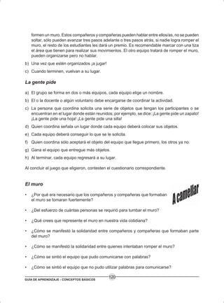GUÍA DE APRENDIZAJE - CONCEPTOS BÁSICOS
120
formen un muro. Estos compañeros y compañeras pueden hablar entre ellos/as, no se pueden
soltar, sólo pueden avanzar tres pasos adelante o tres pasos atrás, si nadie logra romper el
muro, el resto de los estudiantes les dará un premio. Es recomendable marcar con una tiza
el área que tienen para realizar sus movimientos. El otro equipo tratará de romper el muro,
pueden organizarse pero no hablar.
b) Una vez que estén organizados ¡a jugar!
c) Cuando terminen, vuelvan a su lugar.
La gente pide
a) El grupo se forma en dos o más equipos, cada equipo elige un nombre.
b) El o la docente o algún voluntario debe encargarse de coordinar la actividad.
c) La persona que coordina solicita una serie de objetos que tengan los participantes o se
encuentran en el lugar donde están reunidos; por ejemplo, se dice: ¡La gente pide un zapato!
¡La gente pide una hoja! ¡La gente pide una silla!
d) Quien coordina señala un lugar donde cada equipo deberá colocar sus objetos.
e) Cada equipo deberá conseguir lo que se le solicita.
f) Quien coordina sólo aceptará el objeto del equipo que llegue primero, los otros ya no.
g) Gana el equipo que entregue más objetos.
h) Al terminar, cada equipo regresará a su lugar.
Al concluir el juego que eligieron, contesten el cuestionario correspondiente.
El muro
• ¿Por qué era necesario que los compañeros y compañeras que formaban
el muro se tomaran fuertemente?
• ¿Del esfuerzo de cuántas personas se requirió para tumbar el muro?
• ¿Qué crees que represente el muro en nuestra vida cotidiana?
• ¿Cómo se manifestó la solidaridad entre compañeros y compañeras que formaban parte
del muro?
• ¿Cómo se manifestó la solidaridad entre quienes intentaban romper el muro?
• ¿Cómo se sintió el equipo que pudo comunicarse con palabras?
• ¿Cómo se sintió el equipo que no pudo utilizar palabras para comunicarse?
 
