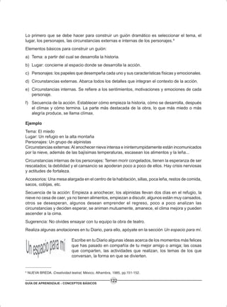 GUÍA DE APRENDIZAJE - CONCEPTOS BÁSICOS
122
Lo primero que se debe hacer para construir un guión dramático es seleccionar el tema, el
lugar, los personajes, las circunstancias externas e internas de los personajes.6
Elementos básicos para construir un guión:
a) Tema: a partir del cual se desarrolla la historia.
b) Lugar: concierne al espacio donde se desarrolla la acción.
c) Personajes: los papeles que desempeña cada uno y sus características físicas y emocionales.
d) Circunstancias externas. Abarca todos los detalles que integran el contexto de la acción.
e) Circunstancias internas. Se refiere a los sentimientos, motivaciones y emociones de cada
personaje.
f) Secuencia de la acción. Establecer cómo empieza la historia, cómo se desarrolla, después
el clímax y cómo termina. La parte más destacada de la obra, lo que más miedo o más
alegría produce, se llama clímax.
Ejemplo
Tema: El miedo
Lugar: Un refugio en la alta montaña
Personajes: Un grupo de alpinistas
Circunstancias externas: Al anochecer nieva intensa e ininterrumpidamente están incomunicados
por la nieve, además de las bajísimas temperaturas, escasean los alimentos y la leña...
Circunstancias internas de los personajes: Temen morir congelados, tienen la esperanza de ser
rescatados; la debilidad y el cansancio se apoderan poco a poco de ellos. Hay crisis nerviosas
y actitudes de fortaleza.
Accesorios: Una mesa alargada en el centro de la habitación, sillas, poca leña, restos de comida,
sacos, cobijas, etc.
Secuencia de la acción: Empieza a anochecer, los alpinistas llevan dos días en el refugio, la
nieve no cesa de caer, ya no tienen alimentos, empiezan a discutir, algunos están muy cansados,
otros se desesperan, algunos desean emprender el regreso, poco a poco analizan las
circunstancias y deciden esperar, se animan mutuamente, amanece, el clima mejora y pueden
ascender a la cima.
Sugerencia: No olvides ensayar con tu equipo la obra de teatro.
Realiza algunas anotaciones en tu Diario, para ello, apóyate en la sección Un espacio para mí.
Escribe en tu Diario algunas ideas acerca de los momentos más felices
que has pasado en compañía de tu mejor amigo o amiga; las cosas
que comparten, las actividades que realizan, los temas de los que
conversan, la forma en que se divierten.
6
NUEVA BREDA. Creatividad teatral, México, Alhambra, 1985, pp.151-152.
 