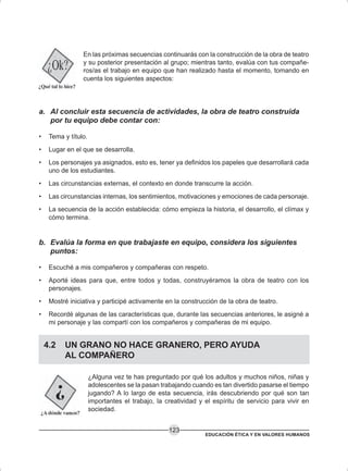 EDUCACIÓN ÉTICA Y EN VALORES HUMANOS
123
En las próximas secuencias continuarás con la construcción de la obra de teatro
y su posterior presentación al grupo; mientras tanto, evalúa con tus compañe-
ros/as el trabajo en equipo que han realizado hasta el momento, tomando en
cuenta los siguientes aspectos:
a. Al concluir esta secuencia de actividades, la obra de teatro construida
por tu equipo debe contar con:
• Tema y título.
• Lugar en el que se desarrolla.
• Los personajes ya asignados, esto es, tener ya definidos los papeles que desarrollará cada
uno de los estudiantes.
• Las circunstancias externas, el contexto en donde transcurre la acción.
• Las circunstancias internas, los sentimientos, motivaciones y emociones de cada personaje.
• La secuencia de la acción establecida: cómo empieza la historia, el desarrollo, el clímax y
cómo termina.
b. Evalúa la forma en que trabajaste en equipo, considera los siguientes
puntos:
• Escuché a mis compañeros y compañeras con respeto.
• Aporté ideas para que, entre todos y todas, construyéramos la obra de teatro con los
personajes.
• Mostré iniciativa y participé activamente en la construcción de la obra de teatro.
• Recordé algunas de las características que, durante las secuencias anteriores, le asigné a
mi personaje y las compartí con los compañeros y compañeras de mi equipo.
4.2 UN GRANO NO HACE GRANERO, PERO AYUDA
AL COMPAÑERO
¿Alguna vez te has preguntado por qué los adultos y muchos niños, niñas y
adolescentes se la pasan trabajando cuando es tan divertido pasarse el tiempo
jugando? A lo largo de esta secuencia, irás descubriendo por qué son tan
importantes el trabajo, la creatividad y el espíritu de servicio para vivir en
sociedad.
 