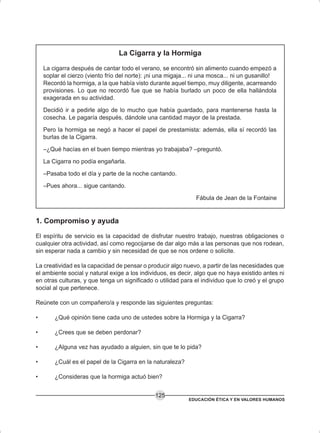 EDUCACIÓN ÉTICA Y EN VALORES HUMANOS
125
La Cigarra y la Hormiga
La cigarra después de cantar todo el verano, se encontró sin alimento cuando empezó a
soplar el cierzo (viento frío del norte): ¡ni una migaja... ni una mosca... ni un gusanillo!
Recordó la hormiga, a la que había visto durante aquel tiempo, muy diligente, acarreando
provisiones. Lo que no recordó fue que se había burlado un poco de ella hallándola
exagerada en su actividad.
Decidió ir a pedirle algo de lo mucho que había guardado, para mantenerse hasta la
cosecha. Le pagaría después, dándole una cantidad mayor de la prestada.
Pero la hormiga se negó a hacer el papel de prestamista: además, ella sí recordó las
burlas de la Cigarra.
–¿Qué hacías en el buen tiempo mientras yo trabajaba? –preguntó.
La Cigarra no podía engañarla.
–Pasaba todo el día y parte de la noche cantando.
–Pues ahora... sigue cantando.
Fábula de Jean de la Fontaine
1. Compromiso y ayuda
El espíritu de servicio es la capacidad de disfrutar nuestro trabajo, nuestras obligaciones o
cualquier otra actividad, así como regocijarse de dar algo más a las personas que nos rodean,
sin esperar nada a cambio y sin necesidad de que se nos ordene o solicite.
La creatividad es la capacidad de pensar o producir algo nuevo, a partir de las necesidades que
el ambiente social y natural exige a los individuos, es decir, algo que no haya existido antes ni
en otras culturas, y que tenga un significado o utilidad para el individuo que lo creó y el grupo
social al que pertenece.
Reúnete con un compañero/a y responde las siguientes preguntas:
• ¿Qué opinión tiene cada uno de ustedes sobre la Hormiga y la Cigarra?
• ¿Crees que se deben perdonar?
• ¿Alguna vez has ayudado a alguien, sin que te lo pida?
• ¿Cuál es el papel de la Cigarra en la naturaleza?
• ¿Consideras que la hormiga actuó bien?
 