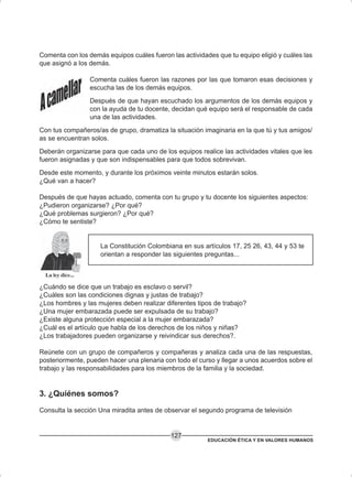 EDUCACIÓN ÉTICA Y EN VALORES HUMANOS
127
Comenta con los demás equipos cuáles fueron las actividades que tu equipo eligió y cuáles las
que asignó a los demás.
Comenta cuáles fueron las razones por las que tomaron esas decisiones y
escucha las de los demás equipos.
Después de que hayan escuchado los argumentos de los demás equipos y
con la ayuda de tu docente, decidan qué equipo será el responsable de cada
una de las actividades.
Con tus compañeros/as de grupo, dramatiza la situación imaginaria en la que tú y tus amigos/
as se encuentran solos.
Deberán organizarse para que cada uno de los equipos realice las actividades vitales que les
fueron asignadas y que son indispensables para que todos sobrevivan.
Desde este momento, y durante los próximos veinte minutos estarán solos.
¿Qué van a hacer?
Después de que hayas actuado, comenta con tu grupo y tu docente los siguientes aspectos:
¿Pudieron organizarse? ¿Por qué?
¿Qué problemas surgieron? ¿Por qué?
¿Cómo te sentiste?
La Constitución Colombiana en sus artículos 17, 25 26, 43, 44 y 53 te
orientan a responder las siguientes preguntas...
¿Cuándo se dice que un trabajo es esclavo o servil?
¿Cuáles son las condiciones dignas y justas de trabajo?
¿Los hombres y las mujeres deben realizar diferentes tipos de trabajo?
¿Una mujer embarazada puede ser expulsada de su trabajo?
¿Existe alguna protección especial a la mujer embarazada?
¿Cuál es el artículo que habla de los derechos de los niños y niñas?
¿Los trabajadores pueden organizarse y reivindicar sus derechos?.
Reúnete con un grupo de compañeros y compañeras y analiza cada una de las respuestas,
posteriormente, pueden hacer una plenaria con todo el curso y llegar a unos acuerdos sobre el
trabajo y las responsabilidades para los miembros de la familia y la sociedad.
3. ¿Quiénes somos?
Consulta la sección Una miradita antes de observar el segundo programa de televisión
 