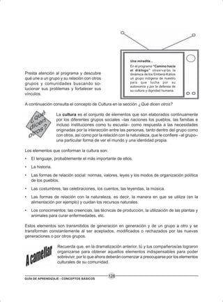 GUÍA DE APRENDIZAJE - CONCEPTOS BÁSICOS
128
Presta atención al programa y descubre
qué une a un grupo y su relación con otros
grupos y comunidades buscando so-
lucionar sus problemas y fortalecer sus
vínculos.
A continuación consulta el concepto de Cultura en la sección ¿Qué dicen otros?
La cultura es el conjunto de elementos que son elaborados continuamente
por los diferentes grupos sociales –las naciones los pueblos, las familias e
incluso instituciones como tu escuela– como respuesta a las necesidades
originadas por la interacción entre las personas, tanto dentro del grupo como
con otros, así como por la relación con la naturaleza, que le confiere –al grupo–
una particular forma de ver el mundo y una identidad propia.
Los elementos que conforman la cultura son:
• El lenguaje, probablemente el más importante de ellos.
• La historia.
• Las formas de relación social: normas, valores, leyes y los modos de organización política
de los pueblos.
• Las costumbres, las celebraciones, los cuentos, las leyendas, la música.
• Las formas de relación con la naturaleza, es decir, la manera en que se utiliza (en la
alimentación por ejemplo) y cuidan los recursos naturales.
• Los conocimientos: las creencias, las técnicas de producción, la utilización de las plantas y
animales para curar enfermedades, etc.
Estos elementos son transmitidos de generación en generación y de un grupo a otro y se
transforman constantemente al ser aceptados, modificados o rechazados por las nuevas
generaciones o por otros grupos.
Recuerda que, en la dramatización anterior, tú y tus compañeros/as lograron
organizarse para obtener aquellos elementos indispensables para poder
sobrevivir, por lo que ahora deberán comenzar a preocuparse por los elementos
culturales de su comunidad.
Una miradita...
En el programa “Camino hacia
el diálogo” observarás la
dinámica de los Emberá-Katíos
un grupo indígena de nuestro
país que lucha por su
autonomía y por la defensa de
su cultura y dignidad humana.
 