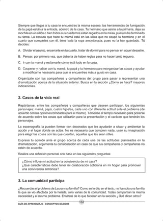 GUÍA DE APRENDIZAJE - CONCEPTOS BÁSICOS
132
Siempre que llegas a tu casa te encuentras la misma escena: las herramientas de fumigación
de tu papá están a la entrada, adentro de la casa. Tu hermano que asiste a la primaria, deja su
mochila en un sillón o bien todos sus cuadernos están regados en la mesa, pues no ha terminado
su tarea. La costura que hace tu mamá está en las sillas que no ocupó tu hermano y en el
cuarto que compartes con él, tiene toda la ropa amontonada, pues no la han guardado. Tú
decides:
A. Olvidar el asunto, encerrarte en tu cuarto, tratar de dormir para no pensar en aquel desastre.
B. Pensar, por primera vez, que debería de haber reglas para no hacer tanto reguero.
C. Ir con tu mamá y reclamarle cómo está todo en la casa.
D. Cooperar y hablar con tu mamá, tu papá y tu hermano para reorganizar las cosas y ayudar
a modificar lo necesario para que te encuentres más a gusto en casa.
Organízate con tus compañeros y compañeras del grupo para pasar a representar una
dramatización acerca de la situación anterior. Busca en la sección ¿Cómo se hace? mayores
indicaciones.
2. Casos de la vida real
Repártanse, entre los compañeros y compañeras que deseen participar, los siguientes
personajes: mamá, papá, cuatro hijos/as, cada uno con diferente actitud ante el problema (de
acuerdo con las opciones brindadas para el mismo). Tómense el tiempo necesario para ponerse
de acuerdo sobre las cosas que utilizarán para la presentación y el carácter que tendrán los
personajes.
La escenografía la pueden formar con decorados que les ayudarán a situar y ambientar la
acción y el lugar donde se actúa. No es necesario que compren nada, usen su imaginación
para elegir las cosas con las que cuentan, aquellas que les sean útiles.
Expresa tu opinión ante el grupo acerca de cada una de las actitudes planteadas en la
dramatización, argumenta tu consideración en caso de que tus compañeros y compañeras no
estén de acuerdo.
Realiza una reflexión personal con base en las siguientes preguntas:
¿Cómo influye mi actitud en la convivencia de mi casa?
¿Qué características debe tener mi colaboración cotidiana en mi hogar para promover
una convivencia armónica?
3. La comunidad participa
¿Recuerdas el problema de Laura y su familia? Como se te dijo en el texto, no fue solo una familia
la que se vio afectada por la helada, sino varias de la comunidad. Todas compartían la misma
necesidad y el mismo problema. Entérate de lo que hicieron en la sección ¿Qué dicen otros?
 