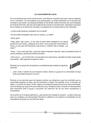 EDUCACIÓN ÉTICA Y EN VALORES HUMANOS
133
La comunidad de Laura
Al ver el problema que se les venía encima, Juan Manuel, el padrino de Laura, estuvo hablando
con su compadre. Los dos estaban muy preocupados, ya ambos laboraban en el mercado del
municipio y, por suerte, sus esposas bordaban en las tardes, hasta el hermano de Laura trabajaba
en la tienda de Emilio, pero eso del arreglo de las huertas no era tarea fácil, regresaban cansados
de su trabajo en la central de mercado y encargarse de la huerta parecía casi imposible.
–¿Cómo está haciendo compadre con la huerta?
–En las tardes compadre, pero casi no avanzo, ¿y usted?
–Estoy igual.
–Oiga, papá –dijo Laura– ¿Y por qué no entre todos trabajamos con ganas
primero en una huerta, y después en la otra?, yo te ayudo pero entre todos es
mejor, yo creo que terminaríamos más pronto, y rendiría más el trabajo, ¿no
creen?
–Pues... no es mala idea hija; ¿qué dice usted compadre? además, José y Anastasio tienen el
mismo problema, podríamos decirles también.
–Creo que sí... ¿ya ve? Eso de ir a la escuela sí es cosa buena, aprenden muchas cosas estas
muchachas –dijo orgulloso el papá de Laura.
Reúnete con un grupo de compañeros y compañeras para realizar la siguiente
actividad.
• ¿Han vivido o sabido de una situación similar, donde un grupo de tu comunidad se haya
unido para determinado fin común?
Piensen en los servicios que han logrado uniendo sus esfuerzos y que han permitido que su
comunidad progrese, es decir, que se transforme y mejore. Por ejemplo, la luz, el drenaje, las
calles, o un centro de salud. O bien, alguna circunstancia adversa que se les haya presentado,
como la helada que cayó en la comunidad de Laura. Posteriormente, nombren un representante
para exponerla ante el grupo y escuchen con atención las de sus otros compañeros y
compañeras.
De acuerdo con tu propia experiencia, ¿qué opinas de tu trabajo en equipo?, ¿cuáles crees que
sean sus ventajas y sus desventajas? Escribe tu reflexión en el cuaderno y compártela con tus
compañeros de grupo en una lluvia de ideas.
 