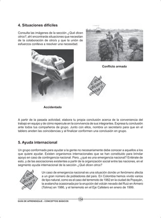 GUÍA DE APRENDIZAJE - CONCEPTOS BÁSICOS
134
4. Situaciones difíciles
Consulta las imágenes de la sección ¿Qué dicen
otros?, ahí encontrarás situaciones que necesitan
de la colaboración de otro/s y que la unión de
esfuerzos conlleva a resolver una necesidad.
A partir de la pasada actividad, elabora tu propia conclusión acerca de la conveniencia del
trabajo en equipo y de cómo repercute en la convivencia de sus integrantes. Expresa tu conclusión
ante todos tus compañeros de grupo. Junto con ellos, nombra un secretario para que en el
tablero anoten las coincidencias y al finalizar conformen una conclusión en grupo.
5. Ayuda internacional
Un grupo conformado para ayudar a la gente no necesariamente debe conocer a aquellos a los
que quiere ayudar. Existen organismos internacionales que se han constituido para brindar
apoyo en caso de contingencia nacional. Pero, ¿qué es una emergencia nacional? Entérate de
esto, y de las asociaciones existentes a partir de la organización social entre las naciones, en el
segmento ayuda internacional de la sección ¿Qué dicen otros?
Un caso de emergencia nacional es una situación donde un fenómeno afecta
a un gran número de pobladores del país. En Colombia hemos vivido varios
de tipo natural, como es el caso del terremoto de 1982 en la ciudad de Popayán,
la avalancha ocasionada por la erupción del volcán nevado del Ruiz en Armero
(Tolima) en 1986, y el terremoto en el Eje Cafetero en enero de 1999.
Accidentado
Conflicto armado
 