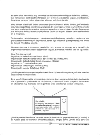 EDUCACIÓN ÉTICA Y EN VALORES HUMANOS
135
Una miradita
El programa de televisión “Soli-
daridad en Sanquianga” te muestra
que una comunidad unida y solidaria
enfrenta las adversidades de la
pobreza, y la guerra.
En estos años han estado muy presentes los fenómenos climatológicos de la Niña y el Niño,
que han causado cambios atmosféricos en todo el mundo, provocando sequías, inundaciones,
huracanes, tornados y otras situaciones adversas en todo el planeta.
Pero también existen otro tipo de situaciones que la humanidad misma provoca, por diferentes
circunstancias políticas, económicas y religiosas. En nuestro país vivimos en un conflicto armado
que ha generado desplazamientos, masacres, secuestros y desapariciones de miles de personas
que aún no han recibido la atención por parte del Estado y la mayoría de estos casos se mantienen
en la impunidad.
Tanto aquellas catástrofes que son consecuencias de fenómenos naturales como las que son
provocadas directamente por las personas, tienen algo en común: que la gente requiere ayuda
de manera inmediata y urgente.
Una respuesta que la comunidad mundial ha dado a estas necesidades es la formación de
organismos internacionales de cooperación y ayuda. Entre ellos podemos citar los siguientes:
Cruz Roja Internacional
Organización de las Naciones Unidas (ONU)
Organización de las Naciones Unidas de Socorro y de Ayuda (Unrra)
Organización de los Estados Centro Americanos (Odeca)
Organización Comunitarias Europeas
Organización Meteorológica Mundial (OMM)
Organización Mundial de la Salud (OMS)
¿Qué importancia crees que tenga la disponibilidad de las naciones para organizarse en estas
asociaciones internacionales?
En la sección Una miradita, encontrarás la referencia de un programa de televisión donde verás
que la guerra en la que estamos los colombianos y colombianas nos ha obligado a permanecer
en situaciones muy dolorosas, pero la gente se une y se solidariza con sus semejantes.
¿Qué te pareció? Desde que nacemos estamos dentro de un grupo establecido (la familia), y
de nuestro paso por diferentes ambientes (escuela, amigos, barrio, vereda, etc.), pero casi
 