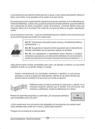 GUÍA DE APRENDIZAJE - CONCEPTOS BÁSICOS
136
nunca pensamos que estamos siendo parte de un grupo, y que nuestra participación influye en
éste y, por lo tanto, en la sociedad y en la nación en la que vivimos.
En nuestro país se han creado también organismos de ayuda, entre ellos, la Cruz Roja Nacional,
la Red de Solidaridad, Justicia y Paz, grupos de protección al medio ambiente, grupos de defensa
civil, instituciones de salud y educación, cuerpo de bomberos. ¿Conoces algunos otros que
funcionen dentro de tu municipio? Por medio de una lluvia de ideas en el grupo, especifiquen
cuáles.
Lee en la sección La ley dice... lo que la normatividad marca en relación con la convivencia que
se da entre los grupos que existen en nuestro país.
Art. 37. Toda persona del pueblo puede reunirse y manifestarse pública y
pacíficamente. (...)
Art. 38. Se garantiza el derecho de libre asociación para el desarrollo de
distintas actividades que las personas realizan en sociedad.
Art. 39. Los trabajadores y empleadores tienen derecho a constituir
sindicatos o asociaciones, sin intervención del Estado. Su reconocimiento
jurídico se producirá con la simple inscripción del acta de constitución. (...)
Cada persona tiene muchas necesidades para cubrir, por ejemplo, la afectiva, la cual puede
satisfacer al estar con su familia, amigos y la pareja.
Analiza individualmente tus actividades cotidianas e identifica en qué grupos
participas y cuál es el papel que desempeñas, además de las repercusiones que
tendrían para la sociedad en la que vives y el mundo en general.
Reflexiona sobre la actitud que tienes en cada grupo y valórala. Si es
necesario proponte cambios que te faciliten una convivencia más
armónica y satisfactoria. Anota tus reflexiones en tu Diario.
Realiza las siguientes preguntas a tu personaje: ¿En qué grupos participa y
qué necesidades cubre con ellos?
¿Cómo puede tener una convivencia más agradable con las personas con quienes trata?
¿Qué actitudes debe cuidar de sí mismo y cuáles debe propiciar?
Prosigue con el ensayo de tu obra de teatro.
 
