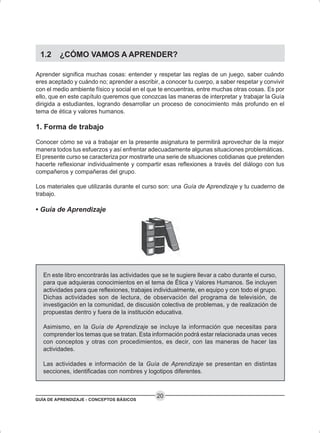 GUÍA DE APRENDIZAJE - CONCEPTOS BÁSICOS
20
1.2 ¿CÓMO VAMOS A APRENDER?
Aprender significa muchas cosas: entender y respetar las reglas de un juego, saber cuándo
eres aceptado y cuándo no; aprender a escribir, a conocer tu cuerpo, a saber respetar y convivir
con el medio ambiente físico y social en el que te encuentras, entre muchas otras cosas. Es por
ello, que en este capítulo queremos que conozcas las maneras de interpretar y trabajar la Guía
dirigida a estudiantes, logrando desarrollar un proceso de conocimiento más profundo en el
tema de ética y valores humanos.
1. Forma de trabajo
Conocer cómo se va a trabajar en la presente asignatura te permitirá aprovechar de la mejor
manera todos tus esfuerzos y así enfrentar adecuadamente algunas situaciones problemáticas.
El presente curso se caracteriza por mostrarte una serie de situaciones cotidianas que pretenden
hacerte reflexionar individualmente y compartir esas reflexiones a través del diálogo con tus
compañeros y compañeras del grupo.
Los materiales que utilizarás durante el curso son: una Guía de Aprendizaje y tu cuaderno de
trabajo.
• Guía de Aprendizaje
En este libro encontrarás las actividades que se te sugiere llevar a cabo durante el curso,
para que adquieras conocimientos en el tema de Ética y Valores Humanos. Se incluyen
actividades para que reflexiones, trabajes individualmente, en equipo y con todo el grupo.
Dichas actividades son de lectura, de observación del programa de televisión, de
investigación en la comunidad, de discusión colectiva de problemas, y de realización de
propuestas dentro y fuera de la institución educativa.
Asimismo, en la Guía de Aprendizaje se incluye la información que necesitas para
comprender los temas que se tratan. Esta información podrá estar relacionada unas veces
con conceptos y otras con procedimientos, es decir, con las maneras de hacer las
actividades.
Las actividades e información de la Guía de Aprendizaje se presentan en distintas
secciones, identificadas con nombres y logotipos diferentes.
 